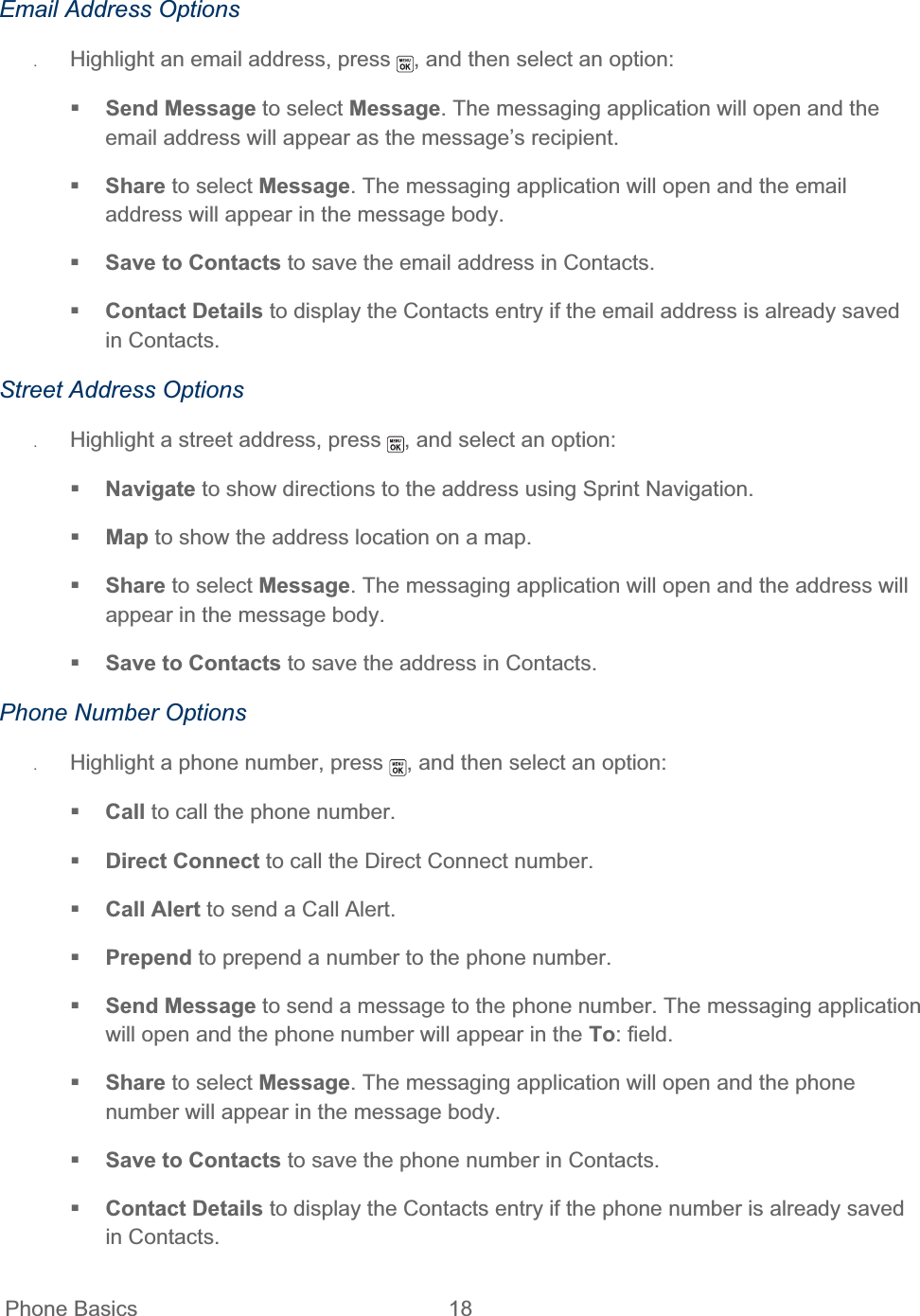 Phone Basics  18   Email Address Options ʇHighlight an email address, press  , and then select an option: Send Message to select Message. The messaging application will open and the email address will appear as the message’s recipient. Share to select Message. The messaging application will open and the email address will appear in the message body. Save to Contacts to save the email address in Contacts.  Contact Details to display the Contacts entry if the email address is already saved in Contacts. Street Address Options ʇHighlight a street address, press  , and select an option: Navigate to show directions to the address using Sprint Navigation. Map to show the address location on a map. Share to select Message. The messaging application will open and the address will appear in the message body. Save to Contacts to save the address in Contacts. Phone Number Options ʇHighlight a phone number, press  , and then select an option: Call to call the phone number. Direct Connect to call the Direct Connect number. Call Alert to send a Call Alert. Prepend to prepend a number to the phone number. Send Message to send a message to the phone number. The messaging application will open and the phone number will appear in the To: field. Share to select Message. The messaging application will open and the phone number will appear in the message body. Save to Contacts to save the phone number in Contacts.  Contact Details to display the Contacts entry if the phone number is already saved in Contacts. 