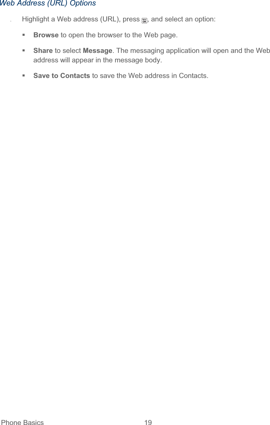  Phone Basics  19   Web Address (URL) Options ʇHighlight a Web address (URL), press  , and select an option: Browse to open the browser to the Web page. Share to select Message. The messaging application will open and the Web address will appear in the message body. Save to Contacts to save the Web address in Contacts. 