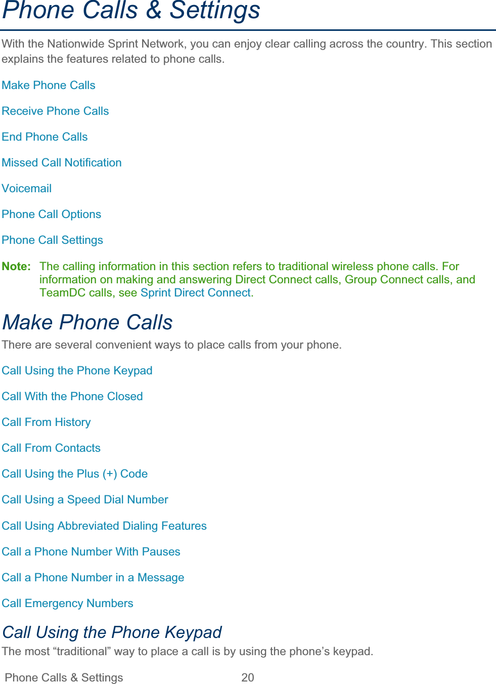 Phone Calls &amp; Settings  20   Phone Calls &amp; Settings With the Nationwide Sprint Network, you can enjoy clear calling across the country. This section explains the features related to phone calls. Make Phone Calls Receive Phone Calls End Phone Calls Missed Call Notification VoicemailPhone Call Options Phone Call Settings Note: The calling information in this section refers to traditional wireless phone calls. For information on making and answering Direct Connect calls, Group Connect calls, and TeamDC calls, see Sprint Direct Connect.Make Phone Calls There are several convenient ways to place calls from your phone. Call Using the Phone Keypad Call With the Phone Closed Call From History Call From Contacts Call Using the Plus (+) Code Call Using a Speed Dial Number Call Using Abbreviated Dialing Features Call a Phone Number With Pauses Call a Phone Number in a Message Call Emergency Numbers Call Using the Phone Keypad The most “traditional” way to place a call is by using the phone’s keypad. 