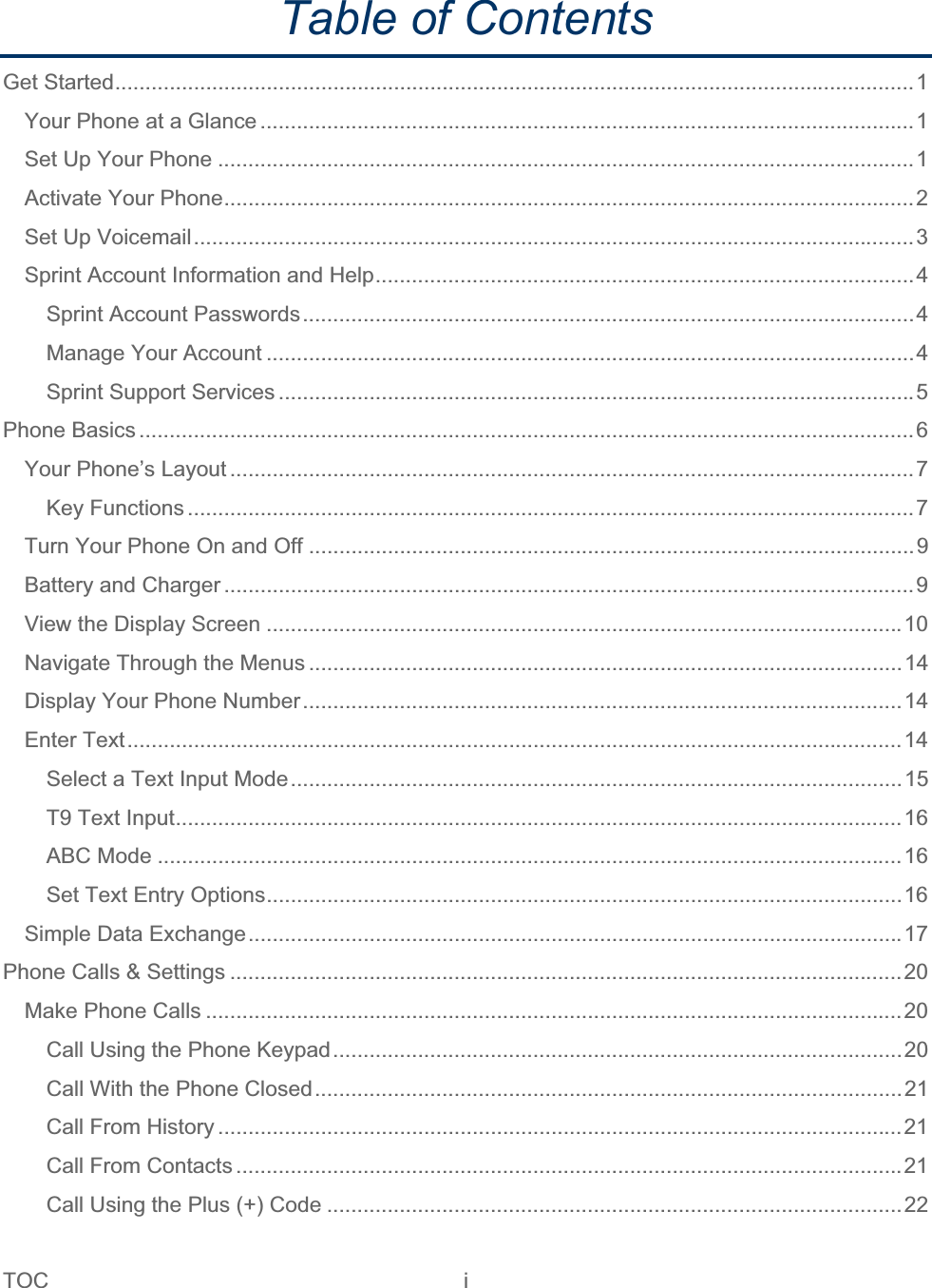 TOC i   Table of Contents Get Started....................................................................................................................................1Your Phone at a Glance ............................................................................................................1Set Up Your Phone ...................................................................................................................1Activate Your Phone..................................................................................................................2Set Up Voicemail.......................................................................................................................3Sprint Account Information and Help.........................................................................................4Sprint Account Passwords.....................................................................................................4Manage Your Account ...........................................................................................................4Sprint Support Services .........................................................................................................5Phone Basics ................................................................................................................................6Your Phone’s Layout .................................................................................................................7Key Functions ........................................................................................................................7Turn Your Phone On and Off ....................................................................................................9Battery and Charger ..................................................................................................................9View the Display Screen .........................................................................................................10Navigate Through the Menus ..................................................................................................14Display Your Phone Number...................................................................................................14Enter Text................................................................................................................................14Select a Text Input Mode.....................................................................................................15T9 Text Input........................................................................................................................16ABC Mode ...........................................................................................................................16Set Text Entry Options.........................................................................................................16Simple Data Exchange............................................................................................................17Phone Calls &amp; Settings ...............................................................................................................20 Make Phone Calls ...................................................................................................................20Call Using the Phone Keypad..............................................................................................20Call With the Phone Closed.................................................................................................21Call From History .................................................................................................................21Call From Contacts ..............................................................................................................21Call Using the Plus (+) Code ...............................................................................................22