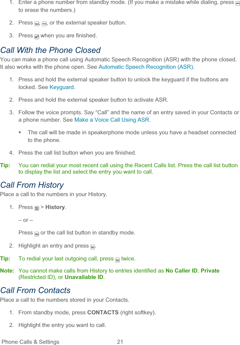 Phone Calls &amp; Settings  21   1.  Enter a phone number from standby mode. (If you make a mistake while dialing, press to erase the numbers.) 2. Press  ,, or the external speaker button. 3. Press   when you are finished. Call With the Phone Closed You can make a phone call using Automatic Speech Recognition (ASR) with the phone closed. It also works with the phone open. See Automatic Speech Recognition (ASR).1.  Press and hold the external speaker button to unlock the keyguard if the buttons are locked. See Keyguard.2.  Press and hold the external speaker button to activate ASR. 3.  Follow the voice prompts. Say “Call” and the name of an entry saved in your Contacts or a phone number. See Make a Voice Call Using ASR.  The call will be made in speakerphone mode unless you have a headset connected to the phone. 4.  Press the call list button when you are finished. Tip:   You can redial your most recent call using the Recent Calls list. Press the call list button to display the list and select the entry you want to call. Call From History Place a call to the numbers in your History. 1. Press   &gt; History.– or – Press  or the call list button in standby mode. 2.  Highlight an entry and press  .Tip:   To redial your last outgoing call, press   twice. Note:  You cannot make calls from History to entries identified as No Caller ID,Private(Restricted ID), or Unavailable ID.Call From Contacts Place a call to the numbers stored in your Contacts. 1.  From standby mode, press CONTACTS (right softkey). 2.  Highlight the entry you want to call. 