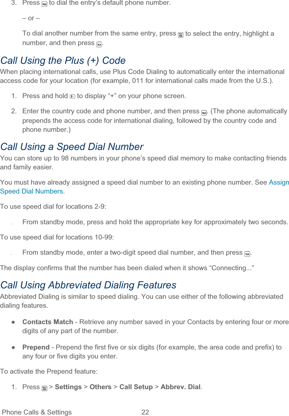 Phone Calls &amp; Settings  22   3. Press   to dial the entry’s default phone number. – or – To dial another number from the same entry, press   to select the entry, highlight a number, and then press  .Call Using the Plus (+) Code When placing international calls, use Plus Code Dialing to automatically enter the international access code for your location (for example, 011 for international calls made from the U.S.). 1.  Press and hold   to display “+” on your phone screen. 2.  Enter the country code and phone number, and then press  . (The phone automatically prepends the access code for international dialing, followed by the country code and phone number.) Call Using a Speed Dial Number You can store up to 98 numbers in your phone’s speed dial memory to make contacting friends and family easier. You must have already assigned a speed dial number to an existing phone number. See Assign Speed Dial Numbers.To use speed dial for locations 2-9: ʇFrom standby mode, press and hold the appropriate key for approximately two seconds. To use speed dial for locations 10-99: ʇFrom standby mode, enter a two-digit speed dial number, and then press  .The display confirms that the number has been dialed when it shows “Connecting...” Call Using Abbreviated Dialing Features Abbreviated Dialing is similar to speed dialing. You can use either of the following abbreviated dialing features. ŏContacts Match - Retrieve any number saved in your Contacts by entering four or more digits of any part of the number. ŏPrepend - Prepend the first five or six digits (for example, the area code and prefix) to any four or five digits you enter. To activate the Prepend feature: 1. Press   &gt; Settings &gt; Others &gt; Call Setup &gt; Abbrev. Dial.