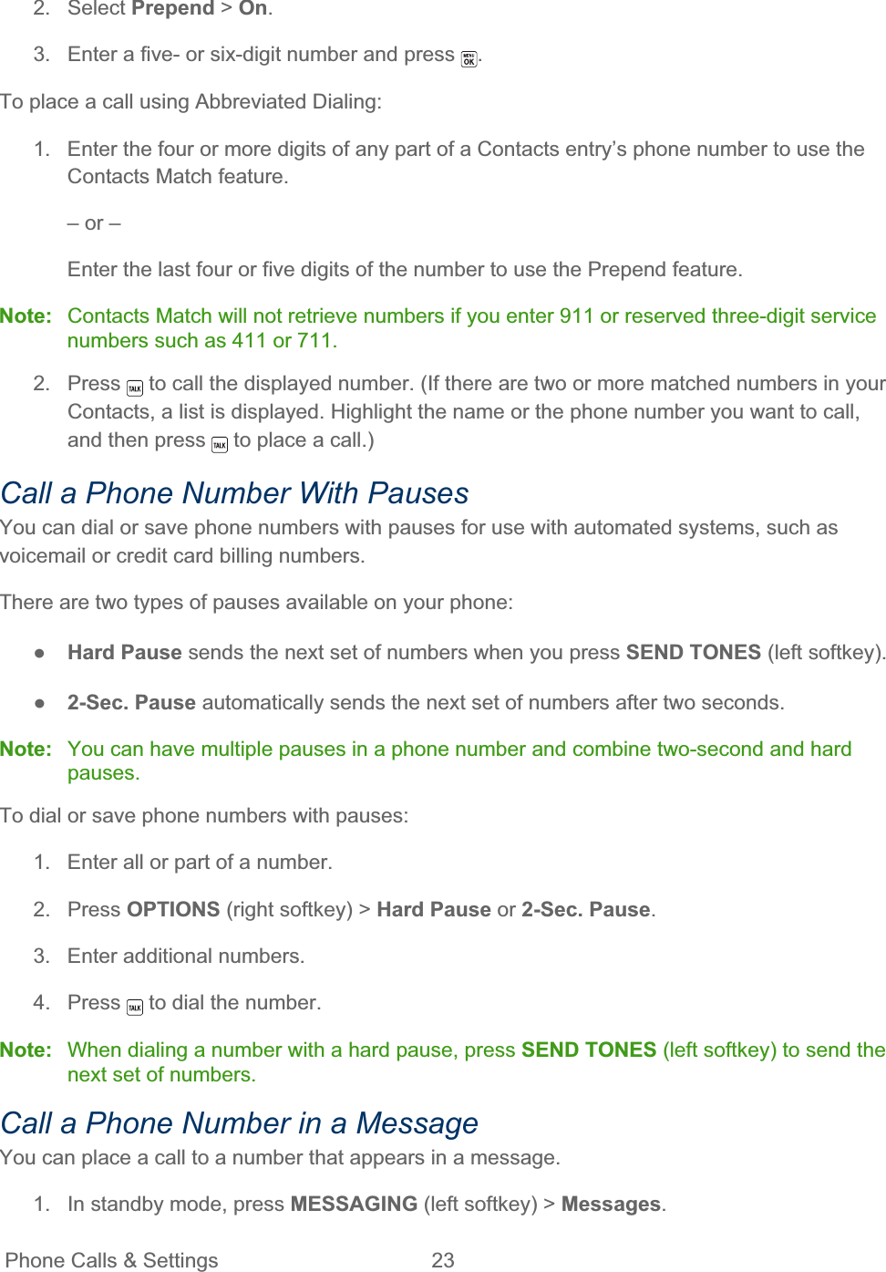 Phone Calls &amp; Settings  23   2. Select Prepend &gt; On.3.  Enter a five- or six-digit number and press  .To place a call using Abbreviated Dialing: 1.  Enter the four or more digits of any part of a Contacts entry’s phone number to use the Contacts Match feature. – or – Enter the last four or five digits of the number to use the Prepend feature. Note:  Contacts Match will not retrieve numbers if you enter 911 or reserved three-digit service numbers such as 411 or 711. 2. Press   to call the displayed number. (If there are two or more matched numbers in your Contacts, a list is displayed. Highlight the name or the phone number you want to call, and then press   to place a call.) Call a Phone Number With Pauses You can dial or save phone numbers with pauses for use with automated systems, such as voicemail or credit card billing numbers. There are two types of pauses available on your phone: ŏHard Pause sends the next set of numbers when you press SEND TONES (left softkey). ŏ2-Sec. Pause automatically sends the next set of numbers after two seconds. Note: You can have multiple pauses in a phone number and combine two-second and hard pauses.To dial or save phone numbers with pauses: 1.  Enter all or part of a number. 2. Press OPTIONS (right softkey) &gt; Hard Pause or 2-Sec. Pause.3.  Enter additional numbers. 4. Press   to dial the number. Note: When dialing a number with a hard pause, press SEND TONES (left softkey) to send the next set of numbers.Call a Phone Number in a Message You can place a call to a number that appears in a message. 1.  In standby mode, press MESSAGING (left softkey) &gt; Messages.