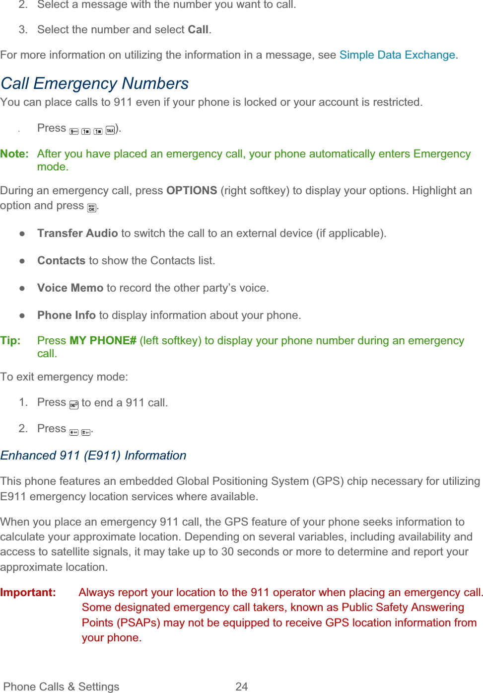 Phone Calls &amp; Settings  24   2.  Select a message with the number you want to call. 3.  Select the number and select Call.For more information on utilizing the information in a message, see Simple Data Exchange.Call Emergency Numbers You can place calls to 911 even if your phone is locked or your account is restricted. ʇPress ).Note: After you have placed an emergency call, your phone automatically enters Emergency mode.During an emergency call, press OPTIONS (right softkey) to display your options. Highlight an option and press  .ŏTransfer Audio to switch the call to an external device (if applicable). ŏContacts to show the Contacts list. ŏVoice Memo to record the other party’s voice. ŏPhone Info to display information about your phone. Tip:   Press MY PHONE# (left softkey) to display your phone number during an emergency call.To exit emergency mode: 1. Press  to end a 911 call. 2. Press  .Enhanced 911 (E911) Information This phone features an embedded Global Positioning System (GPS) chip necessary for utilizing E911 emergency location services where available.  When you place an emergency 911 call, the GPS feature of your phone seeks information to calculate your approximate location. Depending on several variables, including availability and access to satellite signals, it may take up to 30 seconds or more to determine and report your approximate location. Important:  Always report your location to the 911 operator when placing an emergency call. Some designated emergency call takers, known as Public Safety Answering Points (PSAPs) may not be equipped to receive GPS location information from your phone. 