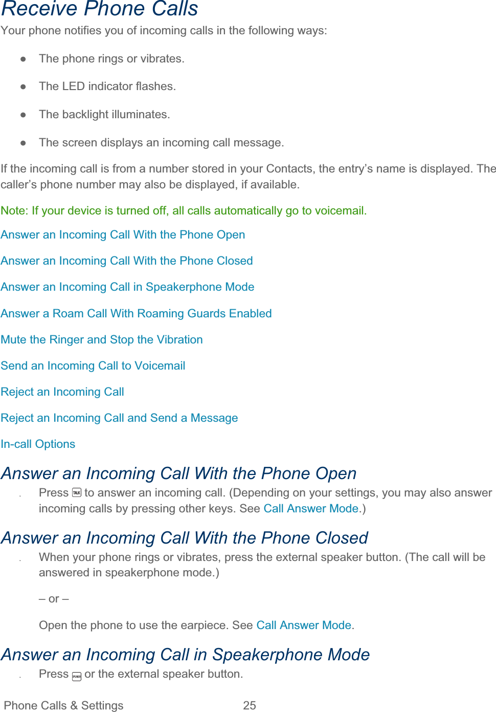 Phone Calls &amp; Settings  25   Receive Phone Calls Your phone notifies you of incoming calls in the following ways: ŏ  The phone rings or vibrates. ŏ  The LED indicator flashes. ŏ  The backlight illuminates. ŏ  The screen displays an incoming call message. If the incoming call is from a number stored in your Contacts, the entry’s name is displayed. The caller’s phone number may also be displayed, if available. Note: If your device is turned off, all calls automatically go to voicemail. Answer an Incoming Call With the Phone Open Answer an Incoming Call With the Phone Closed Answer an Incoming Call in Speakerphone Mode Answer a Roam Call With Roaming Guards Enabled Mute the Ringer and Stop the Vibration Send an Incoming Call to Voicemail Reject an Incoming Call Reject an Incoming Call and Send a Message In-call Options Answer an Incoming Call With the Phone Open ʇPress  to answer an incoming call. (Depending on your settings, you may also answer incoming calls by pressing other keys. See Call Answer Mode.)Answer an Incoming Call With the Phone Closed ʇWhen your phone rings or vibrates, press the external speaker button. (The call will be answered in speakerphone mode.) – or – Open the phone to use the earpiece. See Call Answer Mode.Answer an Incoming Call in Speakerphone Mode ʇPress  or the external speaker button. 