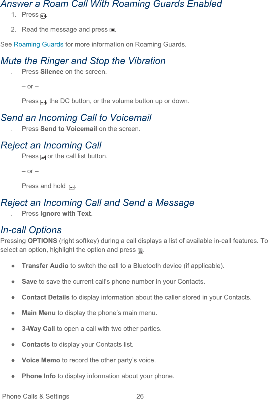 Phone Calls &amp; Settings  26   Answer a Roam Call With Roaming Guards Enabled 1. Press  .2.  Read the message and press  .See Roaming Guards for more information on Roaming Guards.Mute the Ringer and Stop the Vibration ʇPress Silence on the screen. – or – Press , the DC button, or the volume button up or down.  Send an Incoming Call to Voicemail ʇPress Send to Voicemail on the screen. Reject an Incoming Call ʇPress  or the call list button. – or – Press and hold   .Reject an Incoming Call and Send a Message ʇPress Ignore with Text.In-call Options Pressing OPTIONS (right softkey) during a call displays a list of available in-call features. To select an option, highlight the option and press  .ŏTransfer Audio to switch the call to a Bluetooth device (if applicable). ŏSave to save the current call’s phone number in your Contacts. ŏContact Details to display information about the caller stored in your Contacts. ŏMain Menu to display the phone’s main menu. ŏ3-Way Call to open a call with two other parties. ŏContacts to display your Contacts list. ŏVoice Memo to record the other party’s voice. ŏPhone Info to display information about your phone. 