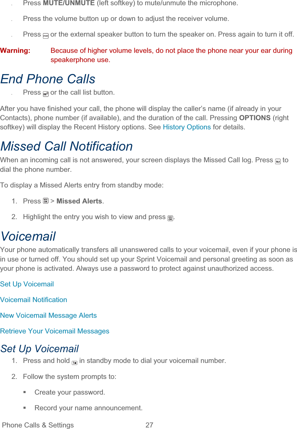 Phone Calls &amp; Settings  27   ʇPress MUTE/UNMUTE (left softkey) to mute/unmute the microphone. ʇPress the volume button up or down to adjust the receiver volume. ʇPress  or the external speaker button to turn the speaker on. Press again to turn it off. Warning: Because of higher volume levels, do not place the phone near your ear during speakerphone use. End Phone Calls ʇPress  or the call list button. After you have finished your call, the phone will display the caller’s name (if already in your Contacts), phone number (if available), and the duration of the call. Pressing OPTIONS (right softkey) will display the Recent History options. See History Options for details. Missed Call Notification When an incoming call is not answered, your screen displays the Missed Call log. Press   to dial the phone number. To display a Missed Alerts entry from standby mode: 1. Press   &gt; Missed Alerts.2.  Highlight the entry you wish to view and press  .VoicemailYour phone automatically transfers all unanswered calls to your voicemail, even if your phone is in use or turned off. You should set up your Sprint Voicemail and personal greeting as soon as your phone is activated. Always use a password to protect against unauthorized access. Set Up Voicemail Voicemail Notification New Voicemail Message Alerts Retrieve Your Voicemail Messages Set Up Voicemail 1.  Press and hold   in standby mode to dial your voicemail number. 2.  Follow the system prompts to:  Create your password.   Record your name announcement. 