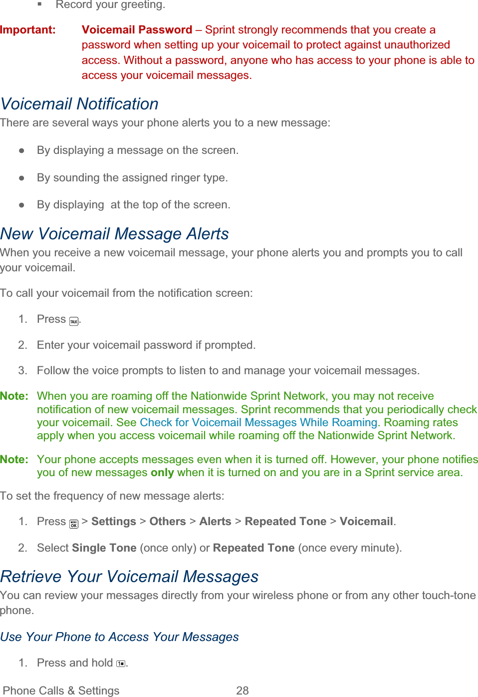 Phone Calls &amp; Settings  28     Record your greeting. Important: Voicemail Password – Sprint strongly recommends that you create a password when setting up your voicemail to protect against unauthorized access. Without a password, anyone who has access to your phone is able to access your voicemail messages. Voicemail Notification There are several ways your phone alerts you to a new message: ŏ  By displaying a message on the screen. ŏ  By sounding the assigned ringer type. ŏ  By displaying  at the top of the screen. New Voicemail Message Alerts When you receive a new voicemail message, your phone alerts you and prompts you to call your voicemail. To call your voicemail from the notification screen: 1. Press  .2.  Enter your voicemail password if prompted. 3.  Follow the voice prompts to listen to and manage your voicemail messages. Note:  When you are roaming off the Nationwide Sprint Network, you may not receive notification of new voicemail messages. Sprint recommends that you periodically check your voicemail. See Check for Voicemail Messages While Roaming. Roaming rates apply when you access voicemail while roaming off the Nationwide Sprint Network. Note:  Your phone accepts messages even when it is turned off. However, your phone notifies you of new messages only when it is turned on and you are in a Sprint service area. To set the frequency of new message alerts: 1. Press   &gt; Settings &gt; Others &gt; Alerts &gt; Repeated Tone &gt; Voicemail.2. Select Single Tone (once only) or Repeated Tone (once every minute). Retrieve Your Voicemail Messages You can review your messages directly from your wireless phone or from any other touch-tone phone.Use Your Phone to Access Your Messages 1.  Press and hold  .