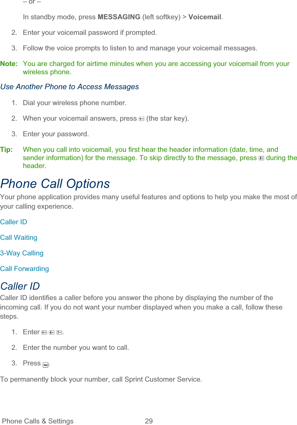 Phone Calls &amp; Settings  29   – or – In standby mode, press MESSAGING (left softkey) &gt; Voicemail.2.  Enter your voicemail password if prompted. 3.  Follow the voice prompts to listen to and manage your voicemail messages. Note:  You are charged for airtime minutes when you are accessing your voicemail from your wireless phone. Use Another Phone to Access Messages 1.  Dial your wireless phone number. 2.  When your voicemail answers, press   (the star key). 3.  Enter your password. Tip:   When you call into voicemail, you first hear the header information (date, time, and sender information) for the message. To skip directly to the message, press   during the header.Phone Call Options Your phone application provides many useful features and options to help you make the most of your calling experience. Caller ID Call Waiting 3-Way Calling Call Forwarding Caller ID Caller ID identifies a caller before you answer the phone by displaying the number of the incoming call. If you do not want your number displayed when you make a call, follow these steps.1. Enter  .2.  Enter the number you want to call. 3. Press  .To permanently block your number, call Sprint Customer Service. 