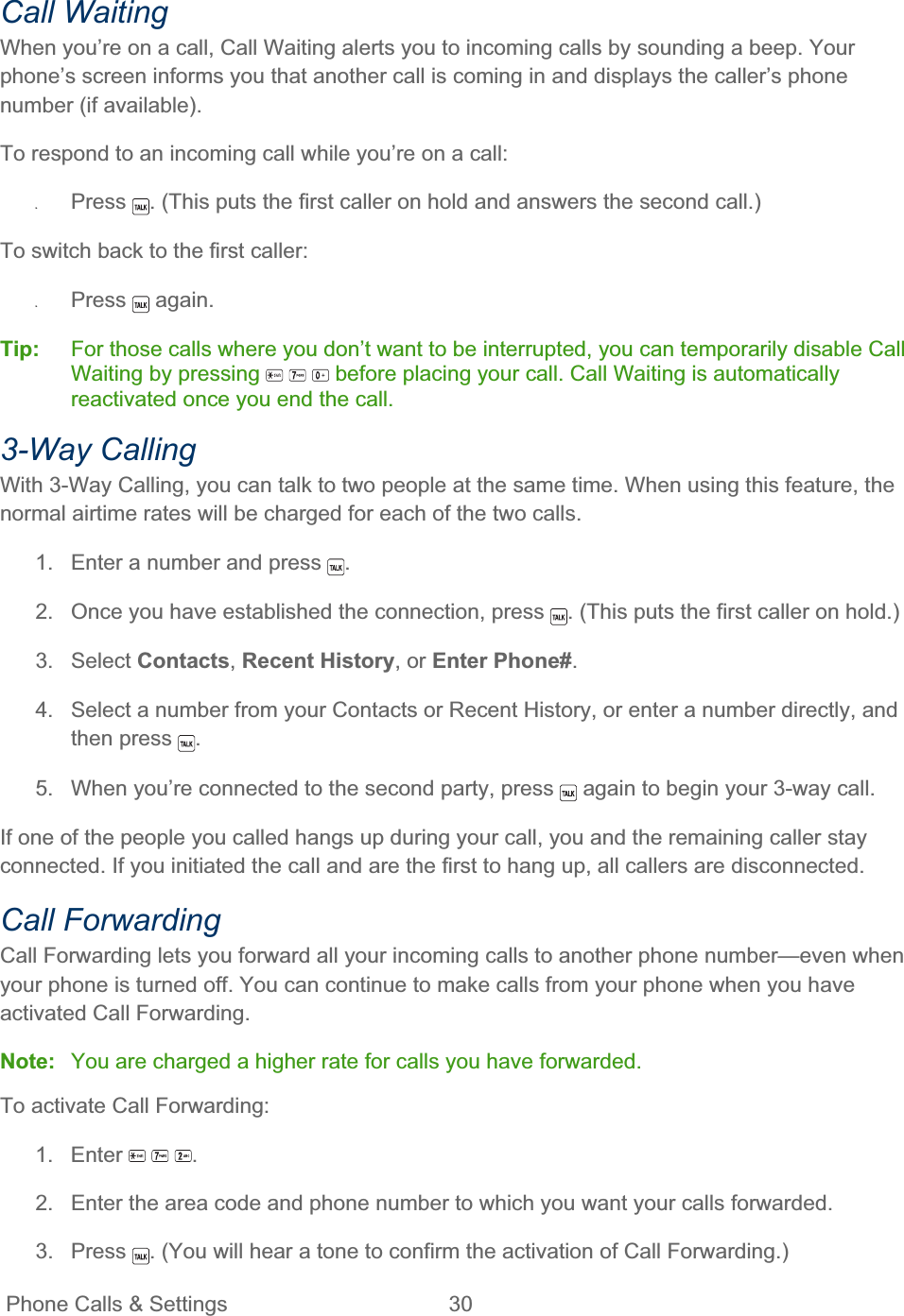 Phone Calls &amp; Settings  30   Call Waiting When you’re on a call, Call Waiting alerts you to incoming calls by sounding a beep. Your phone’s screen informs you that another call is coming in and displays the caller’s phone number (if available). To respond to an incoming call while you’re on a call: ʇPress . (This puts the first caller on hold and answers the second call.) To switch back to the first caller: ʇPress  again. Tip:   For those calls where you don’t want to be interrupted, you can temporarily disable Call Waiting by pressing   before placing your call. Call Waiting is automatically reactivated once you end the call. 3-Way Calling With 3-Way Calling, you can talk to two people at the same time. When using this feature, the normal airtime rates will be charged for each of the two calls. 1.  Enter a number and press  .2.  Once you have established the connection, press  . (This puts the first caller on hold.) 3. Select Contacts,Recent History, or Enter Phone#.4.  Select a number from your Contacts or Recent History, or enter a number directly, and then press  .5.  When you’re connected to the second party, press   again to begin your 3-way call. If one of the people you called hangs up during your call, you and the remaining caller stay connected. If you initiated the call and are the first to hang up, all callers are disconnected. Call Forwarding Call Forwarding lets you forward all your incoming calls to another phone number—even when your phone is turned off. You can continue to make calls from your phone when you have activated Call Forwarding. Note:  You are charged a higher rate for calls you have forwarded. To activate Call Forwarding: 1. Enter  .2.  Enter the area code and phone number to which you want your calls forwarded. 3. Press  . (You will hear a tone to confirm the activation of Call Forwarding.) 