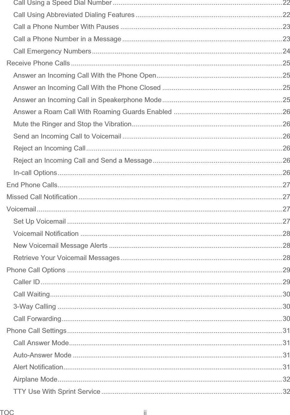 TOC ii   Call Using a Speed Dial Number .........................................................................................22Call Using Abbreviated Dialing Features .............................................................................22Call a Phone Number With Pauses .....................................................................................23Call a Phone Number in a Message ....................................................................................23Call Emergency Numbers....................................................................................................24Receive Phone Calls ...............................................................................................................25Answer an Incoming Call With the Phone Open..................................................................25Answer an Incoming Call With the Phone Closed ...............................................................25Answer an Incoming Call in Speakerphone Mode...............................................................25Answer a Roam Call With Roaming Guards Enabled .........................................................26Mute the Ringer and Stop the Vibration...............................................................................26Send an Incoming Call to Voicemail ....................................................................................26Reject an Incoming Call.......................................................................................................26Reject an Incoming Call and Send a Message....................................................................26In-call Options......................................................................................................................26End Phone Calls......................................................................................................................27Missed Call Notification ...........................................................................................................27Voicemail.................................................................................................................................27Set Up Voicemail .................................................................................................................27Voicemail Notification ..........................................................................................................28New Voicemail Message Alerts ...........................................................................................28Retrieve Your Voicemail Messages.....................................................................................28Phone Call Options .................................................................................................................29Caller ID...............................................................................................................................29Call Waiting..........................................................................................................................303-Way Calling ......................................................................................................................30Call Forwarding....................................................................................................................30Phone Call Settings.................................................................................................................31Call Answer Mode................................................................................................................31Auto-Answer Mode ..............................................................................................................31Alert Notification...................................................................................................................31Airplane Mode......................................................................................................................32TTY Use With Sprint Service ...............................................................................................32