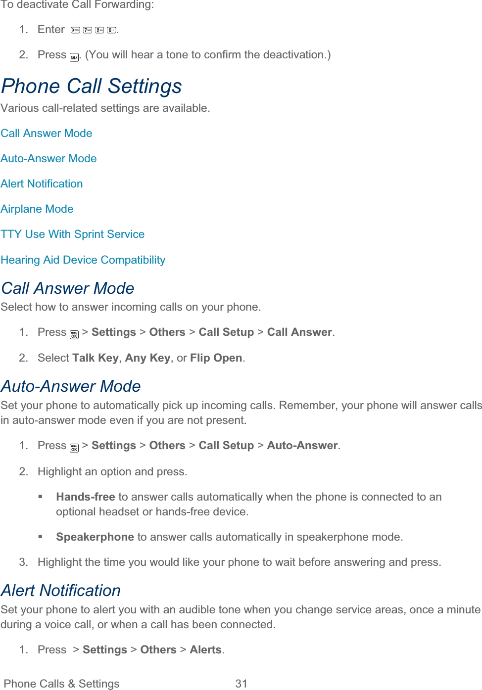 Phone Calls &amp; Settings  31   To deactivate Call Forwarding: 1. Enter   .2. Press  . (You will hear a tone to confirm the deactivation.) Phone Call Settings Various call-related settings are available. Call Answer Mode Auto-Answer Mode Alert Notification Airplane Mode TTY Use With Sprint Service Hearing Aid Device Compatibility Call Answer Mode Select how to answer incoming calls on your phone. 1. Press  &gt; Settings &gt; Others &gt; Call Setup &gt;Call Answer.2. Select Talk Key,Any Key, or Flip Open.Auto-Answer Mode Set your phone to automatically pick up incoming calls. Remember, your phone will answer calls in auto-answer mode even if you are not present. 1. Press   &gt; Settings &gt; Others &gt; Call Setup &gt; Auto-Answer.2.  Highlight an option and press. Hands-free to answer calls automatically when the phone is connected to an optional headset or hands-free device. Speakerphone to answer calls automatically in speakerphone mode. 3.  Highlight the time you would like your phone to wait before answering and press. Alert Notification Set your phone to alert you with an audible tone when you change service areas, once a minute during a voice call, or when a call has been connected. 1. Press &gt; Settings &gt; Others &gt; Alerts.