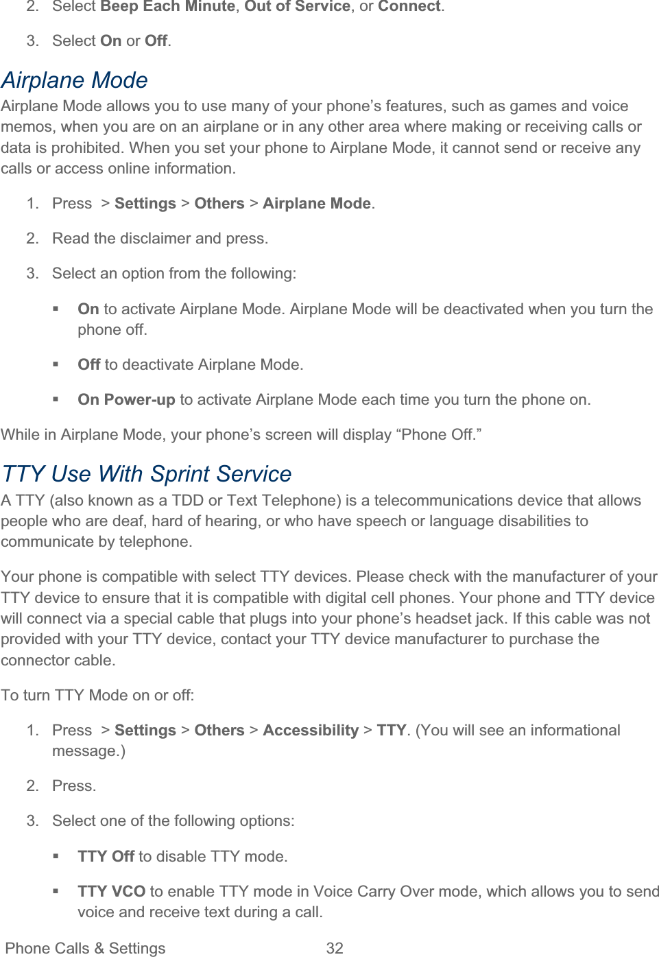 Phone Calls &amp; Settings  32   2. Select Beep Each Minute,Out of Service, or Connect.3. Select On or Off.Airplane Mode Airplane Mode allows you to use many of your phone’s features, such as games and voice memos, when you are on an airplane or in any other area where making or receiving calls or data is prohibited. When you set your phone to Airplane Mode, it cannot send or receive any calls or access online information. 1.  Press  &gt; Settings &gt; Others &gt; Airplane Mode.2.  Read the disclaimer and press. 3.  Select an option from the following: On to activate Airplane Mode. Airplane Mode will be deactivated when you turn the phone off. Off to deactivate Airplane Mode.On Power-up to activate Airplane Mode each time you turn the phone on. While in Airplane Mode, your phone’s screen will display “Phone Off.” TTY Use With Sprint Service  A TTY (also known as a TDD or Text Telephone) is a telecommunications device that allows people who are deaf, hard of hearing, or who have speech or language disabilities to communicate by telephone. Your phone is compatible with select TTY devices. Please check with the manufacturer of your TTY device to ensure that it is compatible with digital cell phones. Your phone and TTY device will connect via a special cable that plugs into your phone’s headset jack. If this cable was not provided with your TTY device, contact your TTY device manufacturer to purchase the connector cable. To turn TTY Mode on or off: 1.  Press  &gt; Settings &gt; Others &gt; Accessibility &gt; TTY. (You will see an informational message.)2. Press. 3.  Select one of the following options:  TTY Off to disable TTY mode. TTY VCO to enable TTY mode in Voice Carry Over mode, which allows you to send voice and receive text during a call. 