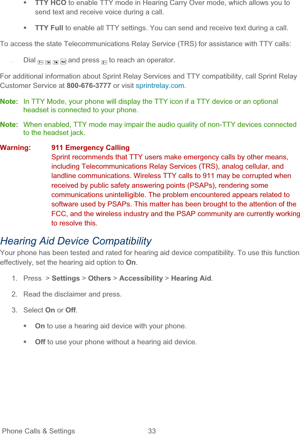 Phone Calls &amp; Settings  33   TTY HCO to enable TTY mode in Hearing Carry Over mode, which allows you to send text and receive voice during a call. TTY Full to enable all TTY settings. You can send and receive text during a call. To access the state Telecommunications Relay Service (TRS) for assistance with TTY calls: ʇDial  and press  to reach an operator. For additional information about Sprint Relay Services and TTY compatibility, call Sprint Relay Customer Service at 800-676-3777 or visit sprintrelay.com.Note:  In TTY Mode, your phone will display the TTY icon if a TTY device or an optional headset is connected to your phone. Note:  When enabled, TTY mode may impair the audio quality of non-TTY devices connected to the headset jack. Warning:  911 Emergency CallingSprint recommends that TTY users make emergency calls by other means, including Telecommunications Relay Services (TRS), analog cellular, and landline communications. Wireless TTY calls to 911 may be corrupted when received by public safety answering points (PSAPs), rendering some communications unintelligible. The problem encountered appears related to software used by PSAPs. This matter has been brought to the attention of the FCC, and the wireless industry and the PSAP community are currently working to resolve this. Hearing Aid Device Compatibility Your phone has been tested and rated for hearing aid device compatibility. To use this function effectively, set the hearing aid option to On.1.  Press  &gt; Settings &gt; Others &gt; Accessibility &gt; Hearing Aid.2.  Read the disclaimer and press. 3. Select On or Off.On to use a hearing aid device with your phone. Off to use your phone without a hearing aid device. 