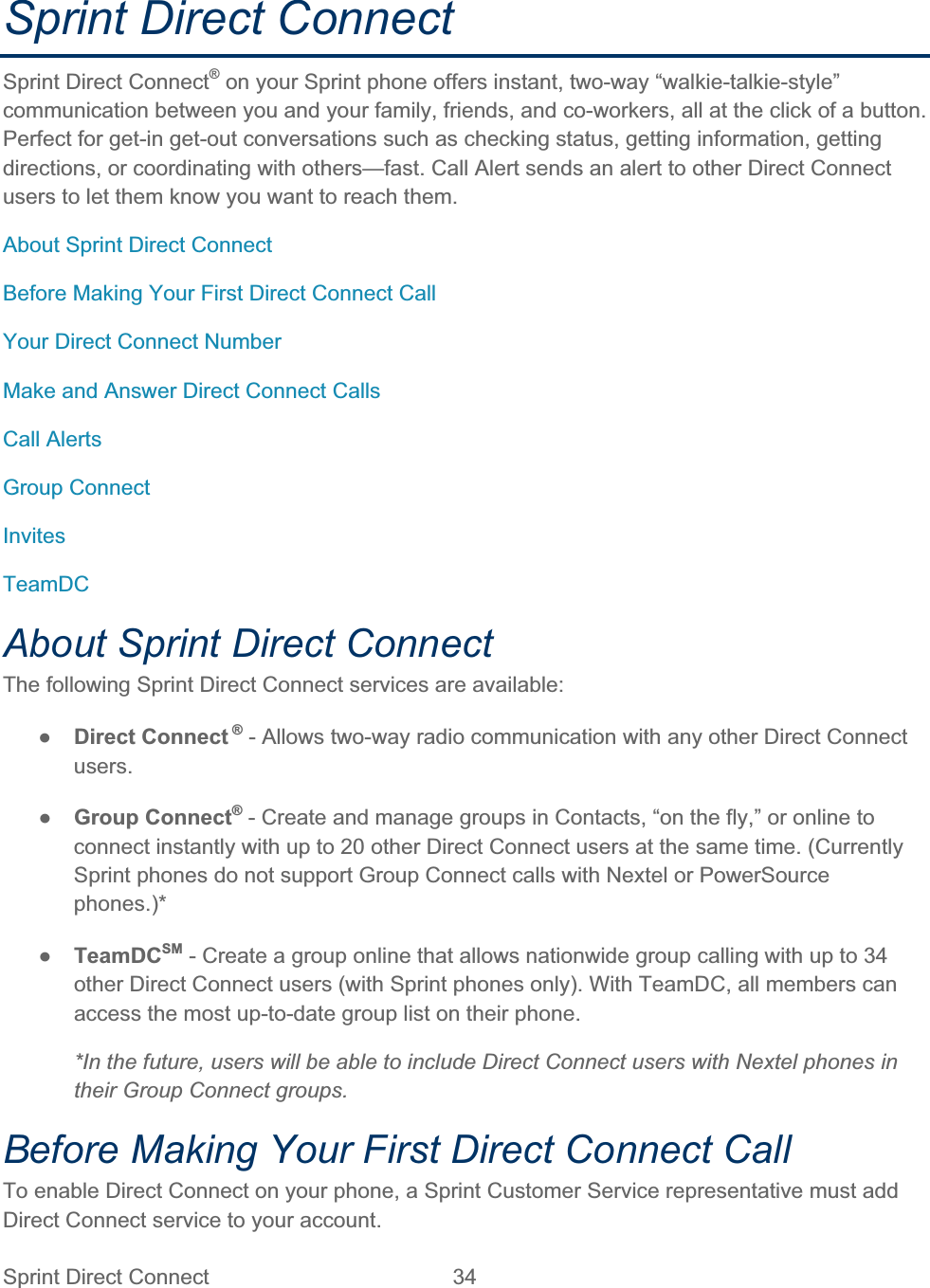 Sprint Direct Connect  34   Sprint Direct Connect Sprint Direct Connect® on your Sprint phone offers instant, two-way “walkie-talkie-style” communication between you and your family, friends, and co-workers, all at the click of a button. Perfect for get-in get-out conversations such as checking status, getting information, getting directions, or coordinating with others—fast. Call Alert sends an alert to other Direct Connect users to let them know you want to reach them. About Sprint Direct Connect Before Making Your First Direct Connect Call Your Direct Connect Number Make and Answer Direct Connect Calls Call Alerts Group Connect InvitesTeamDCAbout Sprint Direct Connect The following Sprint Direct Connect services are available: ŏDirect Connect ® - Allows two-way radio communication with any other Direct Connect users.ŏGroup Connect® - Create and manage groups in Contacts, “on the fly,” or online to connect instantly with up to 20 other Direct Connect users at the same time. (Currently Sprint phones do not support Group Connect calls with Nextel or PowerSource phones.)*ŏTeamDCSM - Create a group online that allows nationwide group calling with up to 34 other Direct Connect users (with Sprint phones only). With TeamDC, all members can access the most up-to-date group list on their phone. *In the future, users will be able to include Direct Connect users with Nextel phones in their Group Connect groups. Before Making Your First Direct Connect Call To enable Direct Connect on your phone, a Sprint Customer Service representative must add Direct Connect service to your account. 