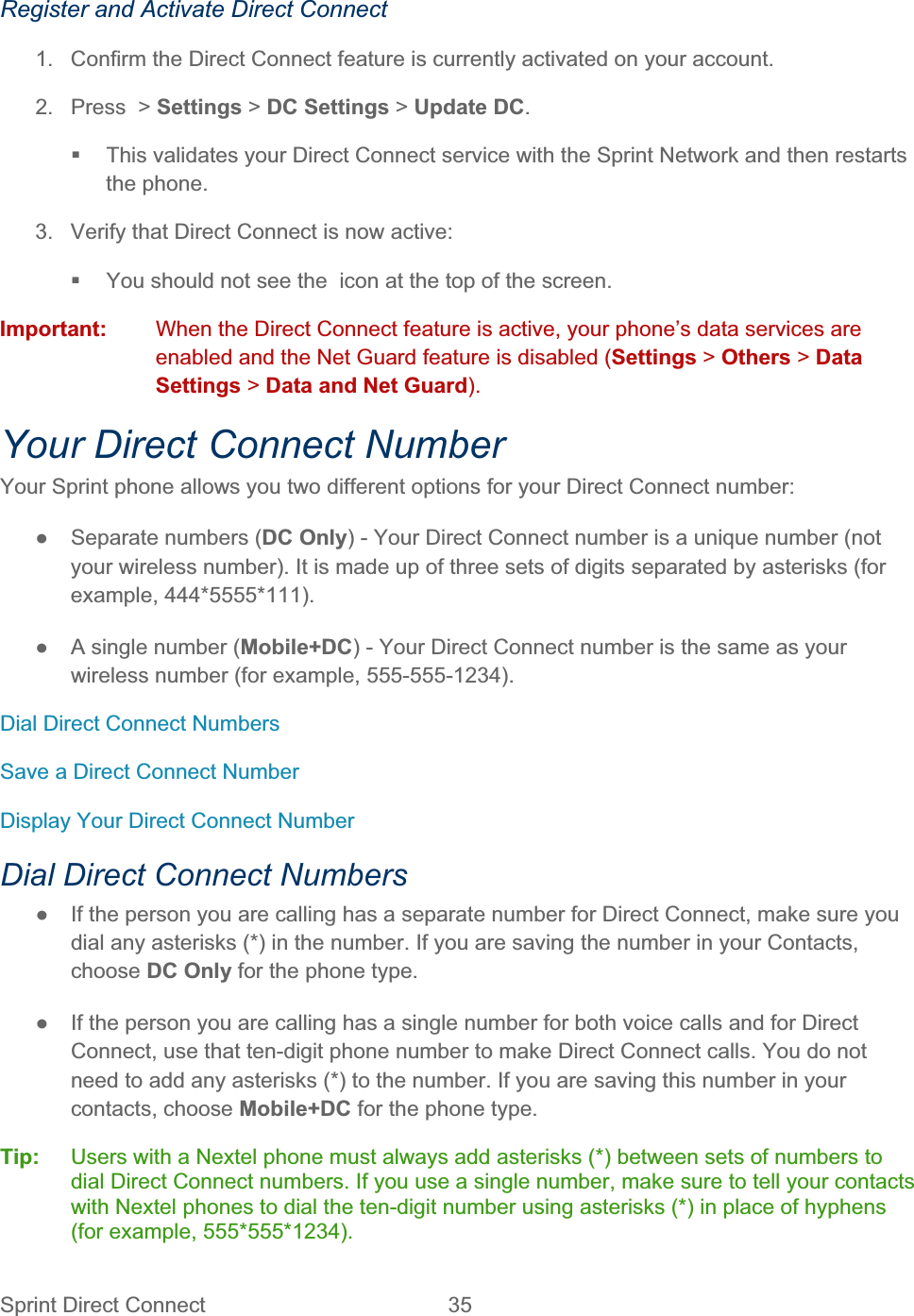 Sprint Direct Connect  35   Register and Activate Direct Connect 1.  Confirm the Direct Connect feature is currently activated on your account. 2.  Press  &gt; Settings &gt; DC Settings &gt; Update DC.  This validates your Direct Connect service with the Sprint Network and then restarts the phone. 3.  Verify that Direct Connect is now active:   You should not see the  icon at the top of the screen.  Important:  When the Direct Connect feature is active, your phone’s data services are enabled and the Net Guard feature is disabled (Settings &gt; Others &gt; DataSettings &gt; Data and Net Guard).Your Direct Connect Number Your Sprint phone allows you two different options for your Direct Connect number: ŏ  Separate numbers (DC Only) - Your Direct Connect number is a unique number (not your wireless number). It is made up of three sets of digits separated by asterisks (for example, 444*5555*111). ŏ  A single number (Mobile+DC) - Your Direct Connect number is the same as your wireless number (for example, 555-555-1234). Dial Direct Connect Numbers Save a Direct Connect Number Display Your Direct Connect Number Dial Direct Connect Numbers ŏ  If the person you are calling has a separate number for Direct Connect, make sure you dial any asterisks (*) in the number. If you are saving the number in your Contacts, choose DC Only for the phone type. ŏ  If the person you are calling has a single number for both voice calls and for Direct Connect, use that ten-digit phone number to make Direct Connect calls. You do not need to add any asterisks (*) to the number. If you are saving this number in your contacts, choose Mobile+DC for the phone type. Tip:   Users with a Nextel phone must always add asterisks (*) between sets of numbers to dial Direct Connect numbers. If you use a single number, make sure to tell your contacts with Nextel phones to dial the ten-digit number using asterisks (*) in place of hyphens (for example, 555*555*1234). 