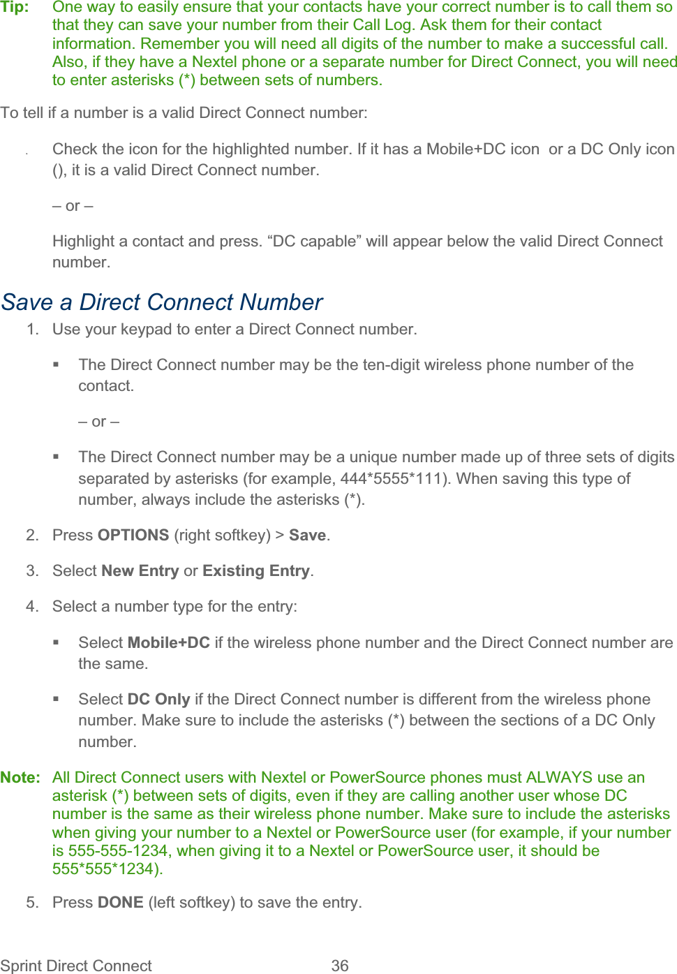 Sprint Direct Connect  36   Tip:  One way to easily ensure that your contacts have your correct number is to call them so that they can save your number from their Call Log. Ask them for their contact information. Remember you will need all digits of the number to make a successful call. Also, if they have a Nextel phone or a separate number for Direct Connect, you will need to enter asterisks (*) between sets of numbers. To tell if a number is a valid Direct Connect number: ʇCheck the icon for the highlighted number. If it has a Mobile+DC icon  or a DC Only icon (), it is a valid Direct Connect number. – or – Highlight a contact and press. “DC capable” will appear below the valid Direct Connect number.Save a Direct Connect Number 1.  Use your keypad to enter a Direct Connect number.   The Direct Connect number may be the ten-digit wireless phone number of the contact.– or –   The Direct Connect number may be a unique number made up of three sets of digits separated by asterisks (for example, 444*5555*111). When saving this type of number, always include the asterisks (*). 2. Press OPTIONS (right softkey) &gt; Save.3. Select New Entry or Existing Entry.4.  Select a number type for the entry:  Select Mobile+DC if the wireless phone number and the Direct Connect number are the same.  Select DC Only if the Direct Connect number is different from the wireless phone number. Make sure to include the asterisks (*) between the sections of a DC Only number.Note:  All Direct Connect users with Nextel or PowerSource phones must ALWAYS use an asterisk (*) between sets of digits, even if they are calling another user whose DC number is the same as their wireless phone number. Make sure to include the asterisks when giving your number to a Nextel or PowerSource user (for example, if your number is 555-555-1234, when giving it to a Nextel or PowerSource user, it should be 555*555*1234).5. Press DONE (left softkey) to save the entry. 