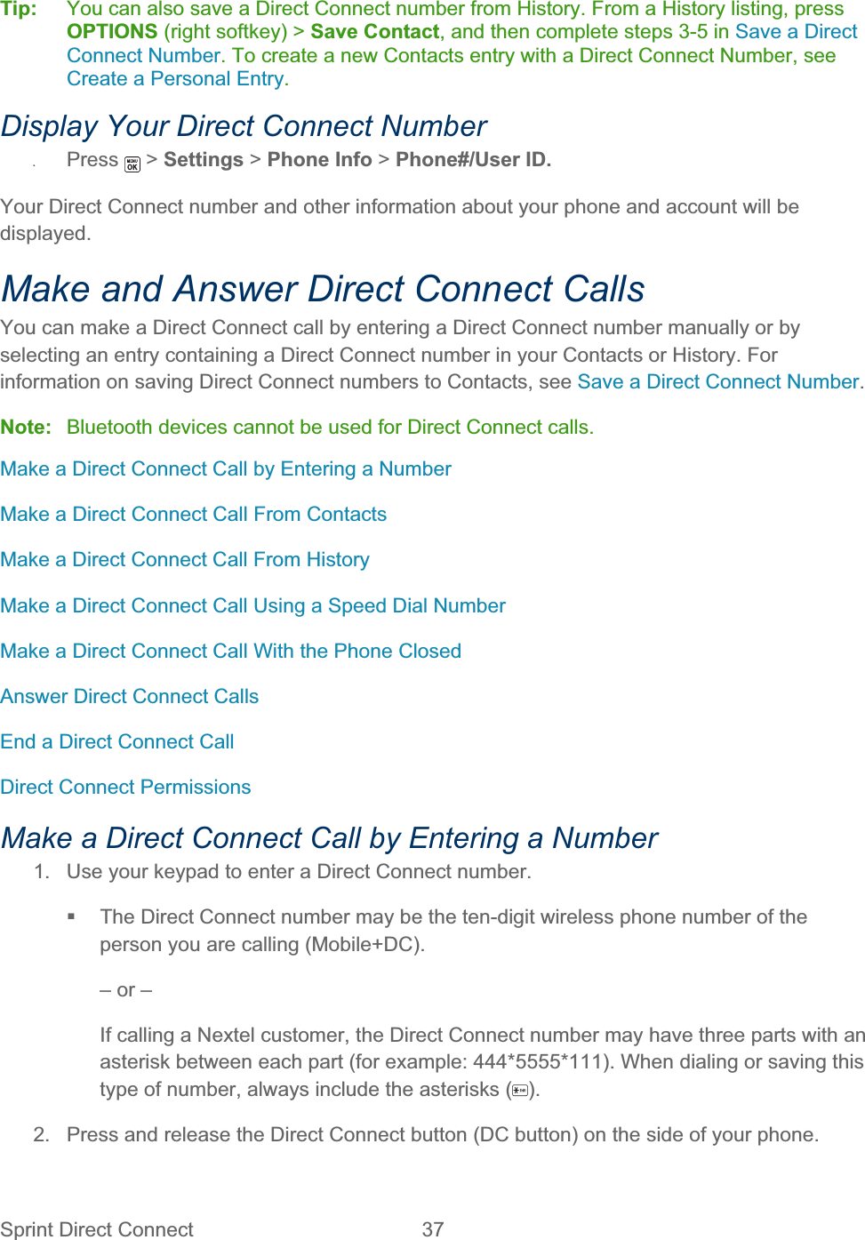 Sprint Direct Connect  37   Tip:   You can also save a Direct Connect number from History. From a History listing, press OPTIONS (right softkey) &gt; Save Contact, and then complete steps 3-5 in Save a Direct Connect Number. To create a new Contacts entry with a Direct Connect Number, see Create a Personal Entry.Display Your Direct Connect Number ʇPress  &gt; Settings &gt; Phone Info &gt; Phone#/User ID.Your Direct Connect number and other information about your phone and account will be displayed.Make and Answer Direct Connect Calls You can make a Direct Connect call by entering a Direct Connect number manually or by selecting an entry containing a Direct Connect number in your Contacts or History. For information on saving Direct Connect numbers to Contacts, see Save a Direct Connect Number.Note:  Bluetooth devices cannot be used for Direct Connect calls. Make a Direct Connect Call by Entering a Number Make a Direct Connect Call From Contacts Make a Direct Connect Call From History Make a Direct Connect Call Using a Speed Dial Number Make a Direct Connect Call With the Phone Closed Answer Direct Connect Calls End a Direct Connect Call Direct Connect Permissions Make a Direct Connect Call by Entering a Number 1.  Use your keypad to enter a Direct Connect number.   The Direct Connect number may be the ten-digit wireless phone number of the person you are calling (Mobile+DC). – or – If calling a Nextel customer, the Direct Connect number may have three parts with an asterisk between each part (for example: 444*5555*111). When dialing or saving this type of number, always include the asterisks ( ).2.  Press and release the Direct Connect button (DC button) on the side of your phone. 