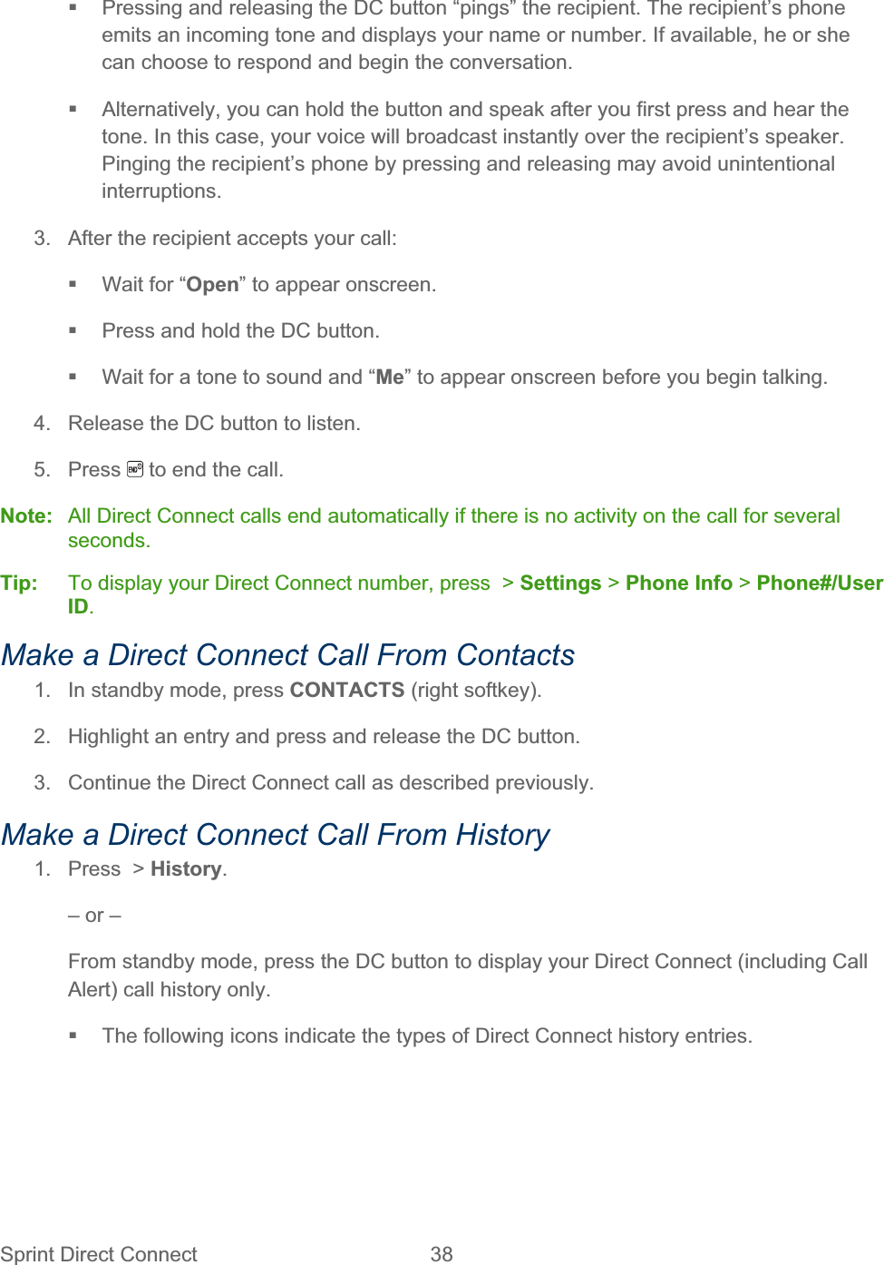 Sprint Direct Connect  38     Pressing and releasing the DC button “pings” the recipient. The recipient’s phone emits an incoming tone and displays your name or number. If available, he or she can choose to respond and begin the conversation.   Alternatively, you can hold the button and speak after you first press and hear the tone. In this case, your voice will broadcast instantly over the recipient’s speaker. Pinging the recipient’s phone by pressing and releasing may avoid unintentional interruptions.3.  After the recipient accepts your call:   Wait for “Open” to appear onscreen.   Press and hold the DC button.   Wait for a tone to sound and “Me” to appear onscreen before you begin talking. 4.  Release the DC button to listen. 5. Press   to end the call. Note:  All Direct Connect calls end automatically if there is no activity on the call for several seconds.Tip:   To display your Direct Connect number, press  &gt; Settings &gt; Phone Info &gt; Phone#/User ID.Make a Direct Connect Call From Contacts 1.  In standby mode, press CONTACTS (right softkey). 2.  Highlight an entry and press and release the DC button. 3.  Continue the Direct Connect call as described previously. Make a Direct Connect Call From History 1.  Press  &gt; History.– or – From standby mode, press the DC button to display your Direct Connect (including Call Alert) call history only.   The following icons indicate the types of Direct Connect history entries. 