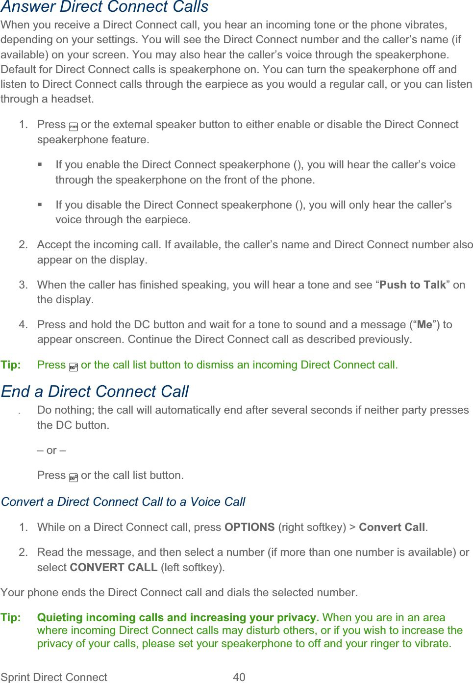 Sprint Direct Connect  40   Answer Direct Connect Calls When you receive a Direct Connect call, you hear an incoming tone or the phone vibrates, depending on your settings. You will see the Direct Connect number and the caller’s name (if available) on your screen. You may also hear the caller’s voice through the speakerphone. Default for Direct Connect calls is speakerphone on. You can turn the speakerphone off and listen to Direct Connect calls through the earpiece as you would a regular call, or you can listen through a headset. 1. Press   or the external speaker button to either enable or disable the Direct Connect speakerphone feature.   If you enable the Direct Connect speakerphone (), you will hear the caller’s voice through the speakerphone on the front of the phone.   If you disable the Direct Connect speakerphone (), you will only hear the caller’s voice through the earpiece. 2.  Accept the incoming call. If available, the caller’s name and Direct Connect number also appear on the display. 3.  When the caller has finished speaking, you will hear a tone and see “Push to Talk” on the display. 4.  Press and hold the DC button and wait for a tone to sound and a message (“Me”) to appear onscreen. Continue the Direct Connect call as described previously. Tip:   Press   or the call list button to dismiss an incoming Direct Connect call. End a Direct Connect Call ʇDo nothing; the call will automatically end after several seconds if neither party presses the DC button. – or –  Press  or the call list button. Convert a Direct Connect Call to a Voice Call 1.  While on a Direct Connect call, press OPTIONS (right softkey) &gt; Convert Call.2.  Read the message, and then select a number (if more than one number is available) or select CONVERT CALL (left softkey). Your phone ends the Direct Connect call and dials the selected number. Tip: Quieting incoming calls and increasing your privacy. When you are in an area where incoming Direct Connect calls may disturb others, or if you wish to increase the privacy of your calls, please set your speakerphone to off and your ringer to vibrate. 