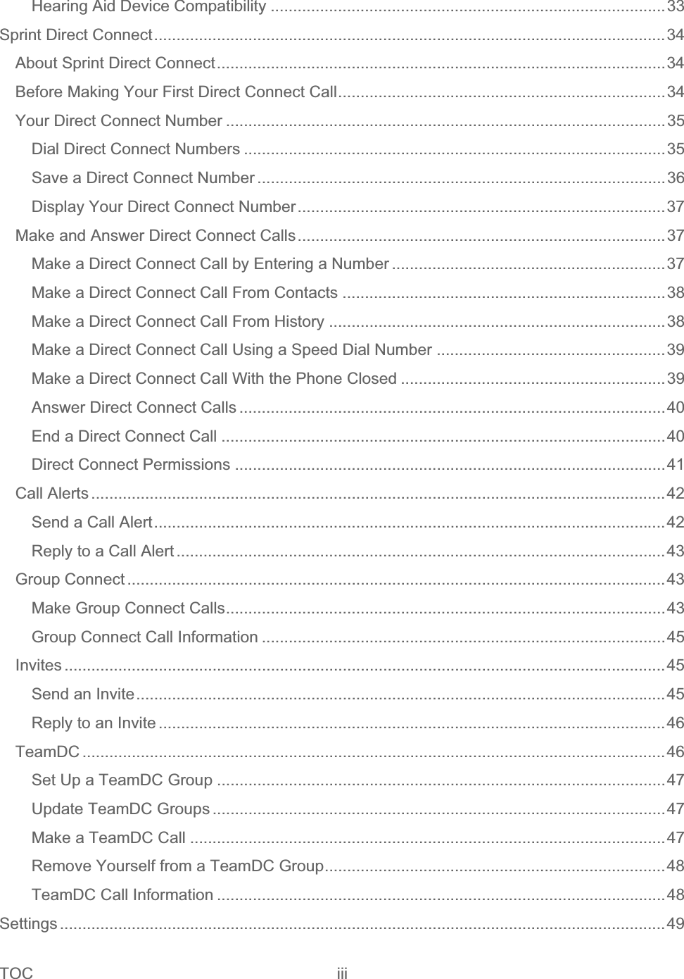 TOC iii   Hearing Aid Device Compatibility ........................................................................................33Sprint Direct Connect..................................................................................................................34About Sprint Direct Connect....................................................................................................34Before Making Your First Direct Connect Call.........................................................................34Your Direct Connect Number ..................................................................................................35Dial Direct Connect Numbers ..............................................................................................35Save a Direct Connect Number ...........................................................................................36Display Your Direct Connect Number..................................................................................37Make and Answer Direct Connect Calls..................................................................................37Make a Direct Connect Call by Entering a Number .............................................................37Make a Direct Connect Call From Contacts ........................................................................38Make a Direct Connect Call From History ...........................................................................38Make a Direct Connect Call Using a Speed Dial Number ...................................................39Make a Direct Connect Call With the Phone Closed ...........................................................39Answer Direct Connect Calls ...............................................................................................40End a Direct Connect Call ...................................................................................................40Direct Connect Permissions ................................................................................................41Call Alerts ................................................................................................................................42Send a Call Alert..................................................................................................................42Reply to a Call Alert .............................................................................................................43Group Connect ........................................................................................................................43Make Group Connect Calls..................................................................................................43Group Connect Call Information ..........................................................................................45Invites ......................................................................................................................................45Send an Invite......................................................................................................................45Reply to an Invite .................................................................................................................46TeamDC ..................................................................................................................................46Set Up a TeamDC Group ....................................................................................................47Update TeamDC Groups .....................................................................................................47Make a TeamDC Call ..........................................................................................................47Remove Yourself from a TeamDC Group............................................................................48TeamDC Call Information ....................................................................................................48Settings .......................................................................................................................................49