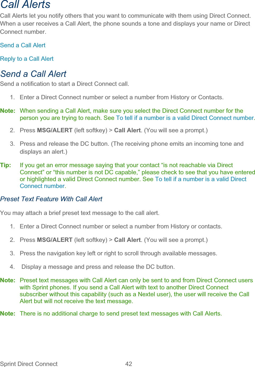 Sprint Direct Connect  42   Call Alerts Call Alerts let you notify others that you want to communicate with them using Direct Connect. When a user receives a Call Alert, the phone sounds a tone and displays your name or Direct Connect number. Send a Call Alert Reply to a Call Alert Send a Call Alert Send a notification to start a Direct Connect call.  1.  Enter a Direct Connect number or select a number from History or Contacts. Note:  When sending a Call Alert, make sure you select the Direct Connect number for the person you are trying to reach. See To tell if a number is a valid Direct Connect number.2. Press MSG/ALERT (left softkey) &gt; Call Alert. (You will see a prompt.) 3.  Press and release the DC button. (The receiving phone emits an incoming tone and displays an alert.) Tip:   If you get an error message saying that your contact “is not reachable via Direct Connect” or “this number is not DC capable,” please check to see that you have entered or highlighted a valid Direct Connect number. See To tell if a number is a valid Direct Connect number.Preset Text Feature With Call Alert You may attach a brief preset text message to the call alert. 1.  Enter a Direct Connect number or select a number from History or contacts. 2. Press MSG/ALERT (left softkey) &gt; Call Alert. (You will see a prompt.) 3.  Press the navigation key left or right to scroll through available messages. 4.   Display a message and press and release the DC button. Note:  Preset text messages with Call Alert can only be sent to and from Direct Connect users with Sprint phones. If you send a Call Alert with text to another Direct Connect subscriber without this capability (such as a Nextel user), the user will receive the Call Alert but will not receive the text message. Note:  There is no additional charge to send preset text messages with Call Alerts. 