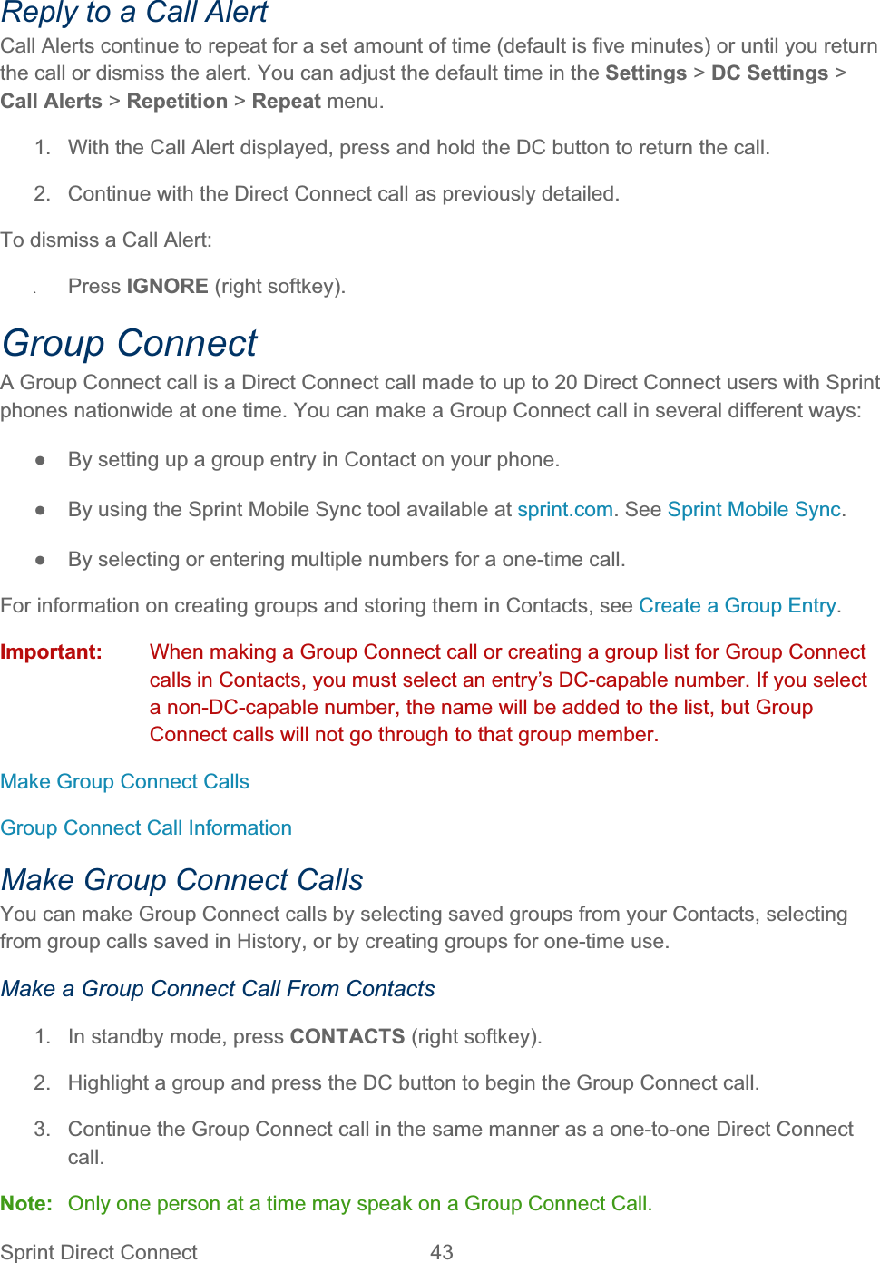 Sprint Direct Connect  43   Reply to a Call Alert Call Alerts continue to repeat for a set amount of time (default is five minutes) or until you return the call or dismiss the alert. You can adjust the default time in the Settings &gt; DC Settings &gt;Call Alerts &gt; Repetition &gt; Repeat menu. 1.  With the Call Alert displayed, press and hold the DC button to return the call. 2.  Continue with the Direct Connect call as previously detailed. To dismiss a Call Alert: ʇPress IGNORE (right softkey). Group Connect A Group Connect call is a Direct Connect call made to up to 20 Direct Connect users with Sprint phones nationwide at one time. You can make a Group Connect call in several different ways: ŏ  By setting up a group entry in Contact on your phone. ŏ  By using the Sprint Mobile Sync tool available at sprint.com. See Sprint Mobile Sync.ŏ  By selecting or entering multiple numbers for a one-time call. For information on creating groups and storing them in Contacts, see Create a Group Entry.Important:  When making a Group Connect call or creating a group list for Group Connect calls in Contacts, you must select an entry’s DC-capable number. If you select a non-DC-capable number, the name will be added to the list, but Group Connect calls will not go through to that group member. Make Group Connect Calls Group Connect Call Information Make Group Connect Calls You can make Group Connect calls by selecting saved groups from your Contacts, selecting from group calls saved in History, or by creating groups for one-time use. Make a Group Connect Call From Contacts 1.  In standby mode, press CONTACTS (right softkey). 2.  Highlight a group and press the DC button to begin the Group Connect call. 3.  Continue the Group Connect call in the same manner as a one-to-one Direct Connect call.Note:  Only one person at a time may speak on a Group Connect Call. 