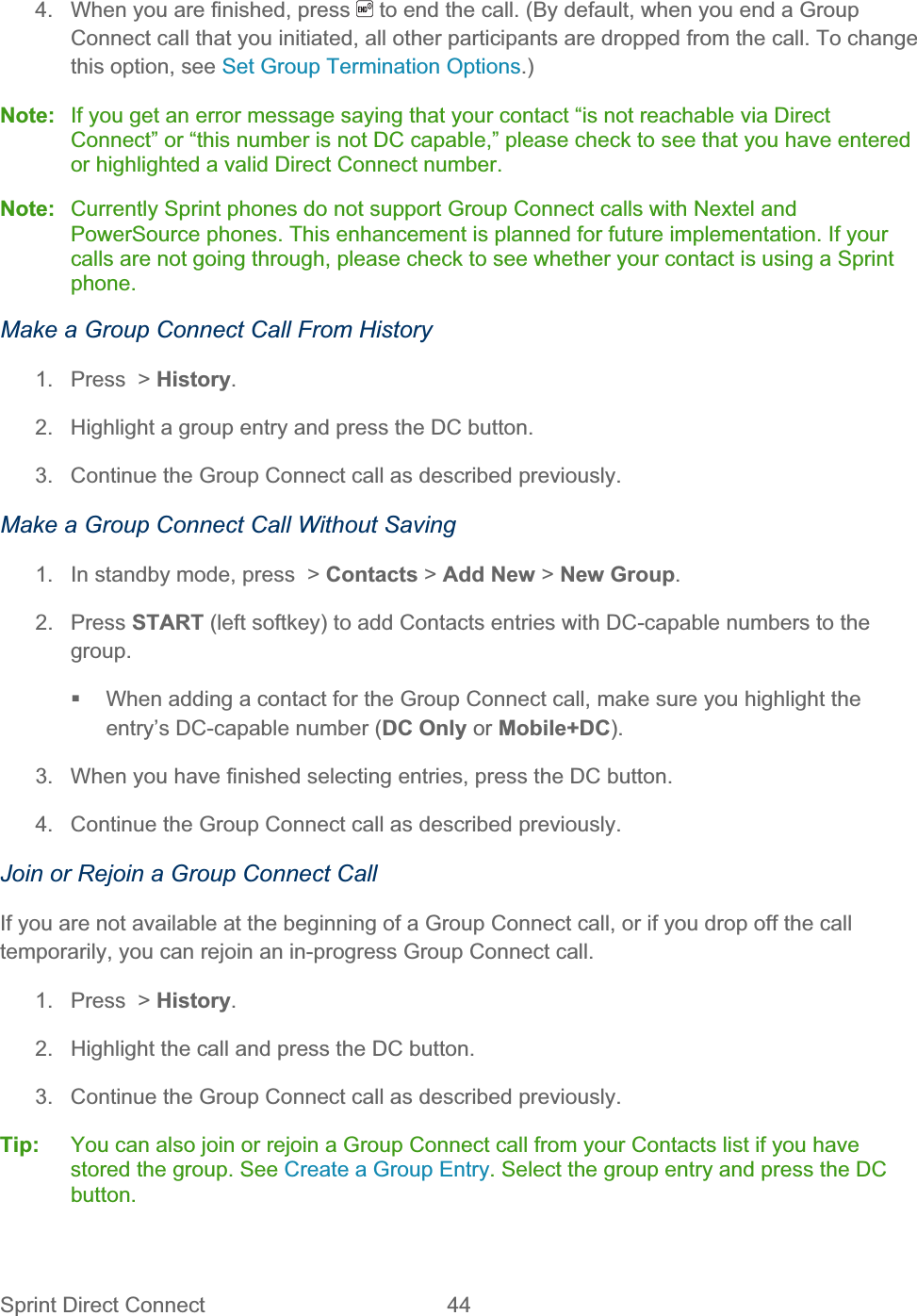 Sprint Direct Connect  44   4.  When you are finished, press   to end the call. (By default, when you end a Group Connect call that you initiated, all other participants are dropped from the call. To change this option, see Set Group Termination Options.)Note:  If you get an error message saying that your contact “is not reachable via Direct Connect” or “this number is not DC capable,” please check to see that you have entered or highlighted a valid Direct Connect number. Note:  Currently Sprint phones do not support Group Connect calls with Nextel and PowerSource phones. This enhancement is planned for future implementation. If your calls are not going through, please check to see whether your contact is using a Sprint phone.Make a Group Connect Call From History 1.  Press  &gt; History.2.  Highlight a group entry and press the DC button. 3.  Continue the Group Connect call as described previously. Make a Group Connect Call Without Saving 1.  In standby mode, press  &gt; Contacts &gt; Add New &gt; New Group.2. Press START (left softkey) to add Contacts entries with DC-capable numbers to the group.  When adding a contact for the Group Connect call, make sure you highlight the entry’s DC-capable number (DC Only or Mobile+DC).3.  When you have finished selecting entries, press the DC button. 4.  Continue the Group Connect call as described previously. Join or Rejoin a Group Connect Call If you are not available at the beginning of a Group Connect call, or if you drop off the call temporarily, you can rejoin an in-progress Group Connect call. 1.  Press  &gt; History.2.  Highlight the call and press the DC button. 3.  Continue the Group Connect call as described previously. Tip:   You can also join or rejoin a Group Connect call from your Contacts list if you have stored the group. See Create a Group Entry. Select the group entry and press the DC button.
