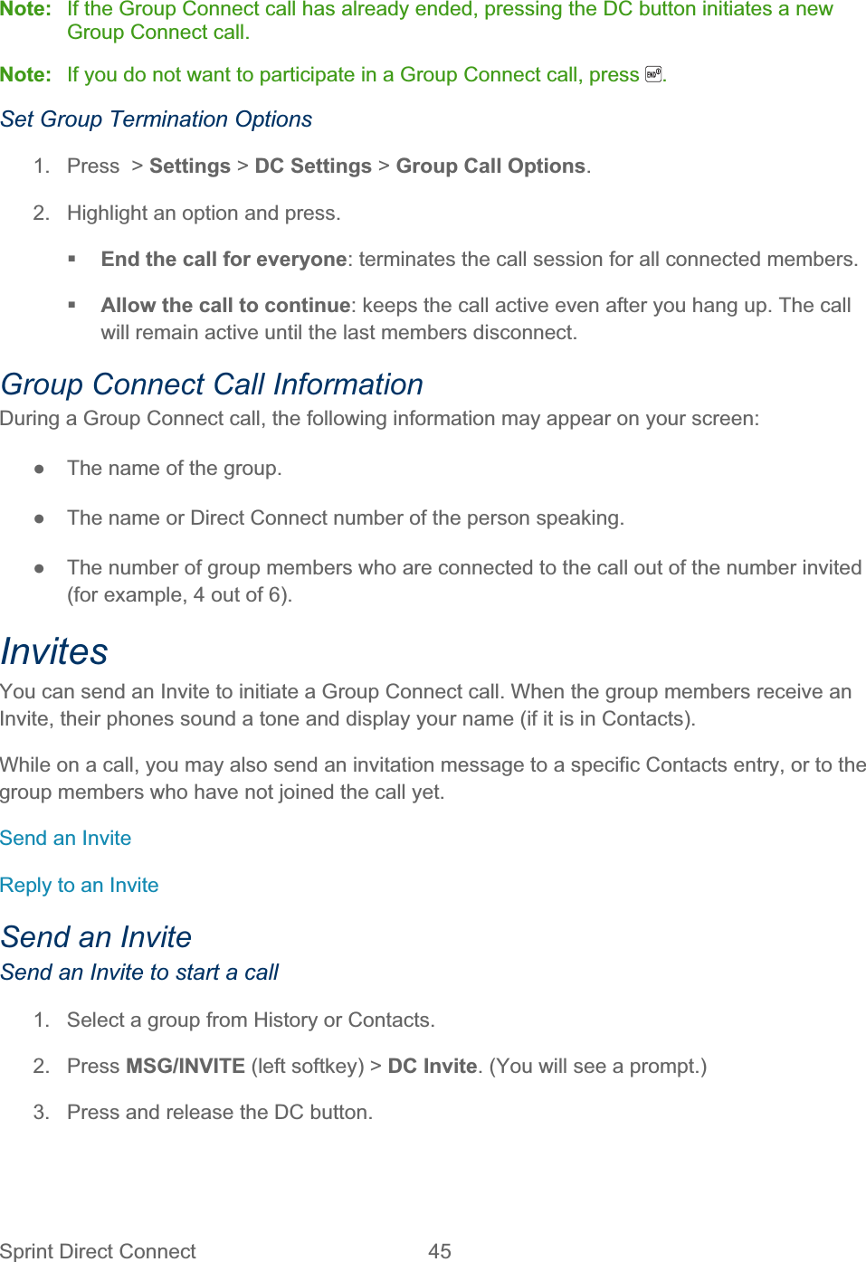 Sprint Direct Connect  45   Note:  If the Group Connect call has already ended, pressing the DC button initiates a new Group Connect call. Note:  If you do not want to participate in a Group Connect call, press  .Set Group Termination Options 1.  Press  &gt; Settings &gt; DC Settings &gt;Group Call Options.2.  Highlight an option and press. End the call for everyone: terminates the call session for all connected members. Allow the call to continue: keeps the call active even after you hang up. The call will remain active until the last members disconnect. Group Connect Call Information During a Group Connect call, the following information may appear on your screen: ŏ  The name of the group. ŏ  The name or Direct Connect number of the person speaking. ŏ  The number of group members who are connected to the call out of the number invited (for example, 4 out of 6). InvitesYou can send an Invite to initiate a Group Connect call. When the group members receive an Invite, their phones sound a tone and display your name (if it is in Contacts). While on a call, you may also send an invitation message to a specific Contacts entry, or to the group members who have not joined the call yet. Send an Invite Reply to an Invite Send an Invite Send an Invite to start a call 1.  Select a group from History or Contacts. 2. Press MSG/INVITE (left softkey) &gt; DC Invite. (You will see a prompt.) 3.  Press and release the DC button. 