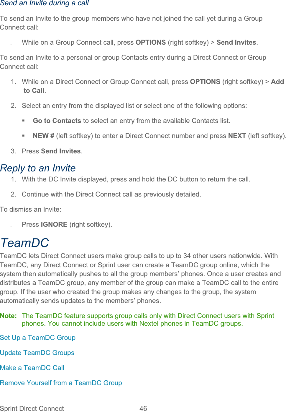 Sprint Direct Connect  46   Send an Invite during a call To send an Invite to the group members who have not joined the call yet during a Group Connect call: ʇWhile on a Group Connect call, press OPTIONS (right softkey) &gt; Send Invites.To send an Invite to a personal or group Contacts entry during a Direct Connect or Group Connect call: 1.  While on a Direct Connect or Group Connect call, press OPTIONS (right softkey) &gt; Addto Call.2.  Select an entry from the displayed list or select one of the following options: Go to Contacts to select an entry from the available Contacts list.NEW # (left softkey) to enter a Direct Connect number and press NEXT (left softkey).3. Press Send Invites.Reply to an Invite 1.  With the DC Invite displayed, press and hold the DC button to return the call. 2.  Continue with the Direct Connect call as previously detailed. To dismiss an Invite: ʇPress IGNORE (right softkey). TeamDCTeamDC lets Direct Connect users make group calls to up to 34 other users nationwide. With TeamDC, any Direct Connect or Sprint user can create a TeamDC group online, which the system then automatically pushes to all the group members’ phones. Once a user creates and distributes a TeamDC group, any member of the group can make a TeamDC call to the entire group. If the user who created the group makes any changes to the group, the system automatically sends updates to the members’ phones. Note:  The TeamDC feature supports group calls only with Direct Connect users with Sprint phones. You cannot include users with Nextel phones in TeamDC groups. Set Up a TeamDC Group Update TeamDC Groups Make a TeamDC Call  Remove Yourself from a TeamDC Group 