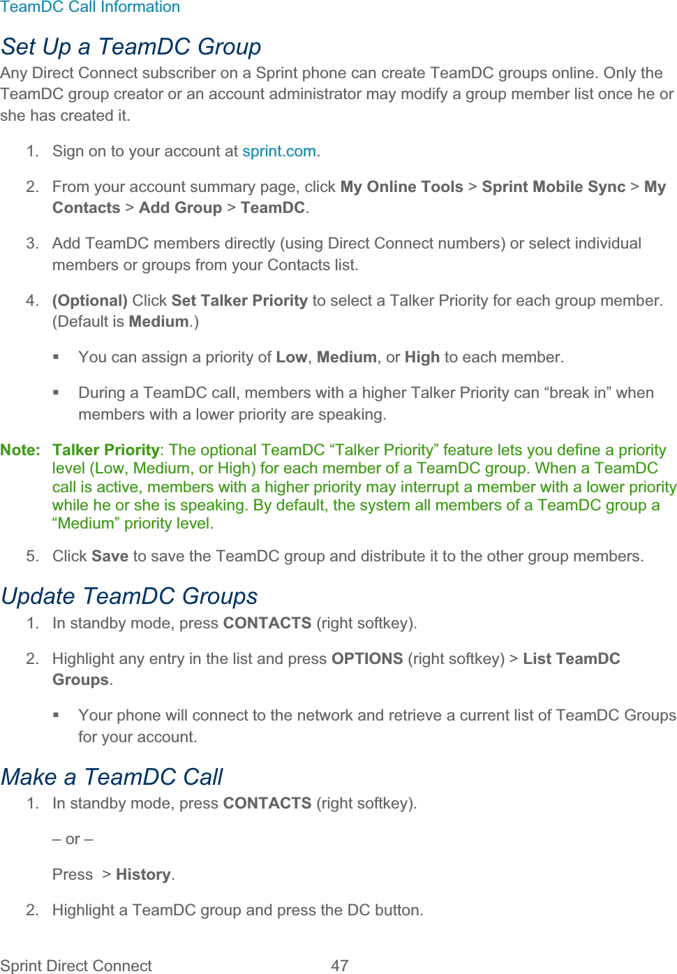 Sprint Direct Connect  47   TeamDC Call Information Set Up a TeamDC Group Any Direct Connect subscriber on a Sprint phone can create TeamDC groups online. Only the TeamDC group creator or an account administrator may modify a group member list once he or she has created it. 1.  Sign on to your account at sprint.com.2.  From your account summary page, click My Online Tools &gt; Sprint Mobile Sync &gt; My Contacts &gt; Add Group &gt; TeamDC.3.  Add TeamDC members directly (using Direct Connect numbers) or select individual members or groups from your Contacts list. 4. (Optional) Click Set Talker Priority to select a Talker Priority for each group member. (Default is Medium.)  You can assign a priority of Low,Medium, or High to each member.   During a TeamDC call, members with a higher Talker Priority can “break in” when members with a lower priority are speaking. Note: Talker Priority: The optional TeamDC “Talker Priority” feature lets you define a priority level (Low, Medium, or High) for each member of a TeamDC group. When a TeamDC call is active, members with a higher priority may interrupt a member with a lower priority while he or she is speaking. By default, the system all members of a TeamDC group a “Medium” priority level. 5. Click Save to save the TeamDC group and distribute it to the other group members. Update TeamDC Groups 1.  In standby mode, press CONTACTS (right softkey). 2.  Highlight any entry in the list and press OPTIONS (right softkey) &gt; List TeamDC Groups.  Your phone will connect to the network and retrieve a current list of TeamDC Groups for your account. Make a TeamDC Call 1.  In standby mode, press CONTACTS (right softkey). – or – Press  &gt; History.2.  Highlight a TeamDC group and press the DC button. 