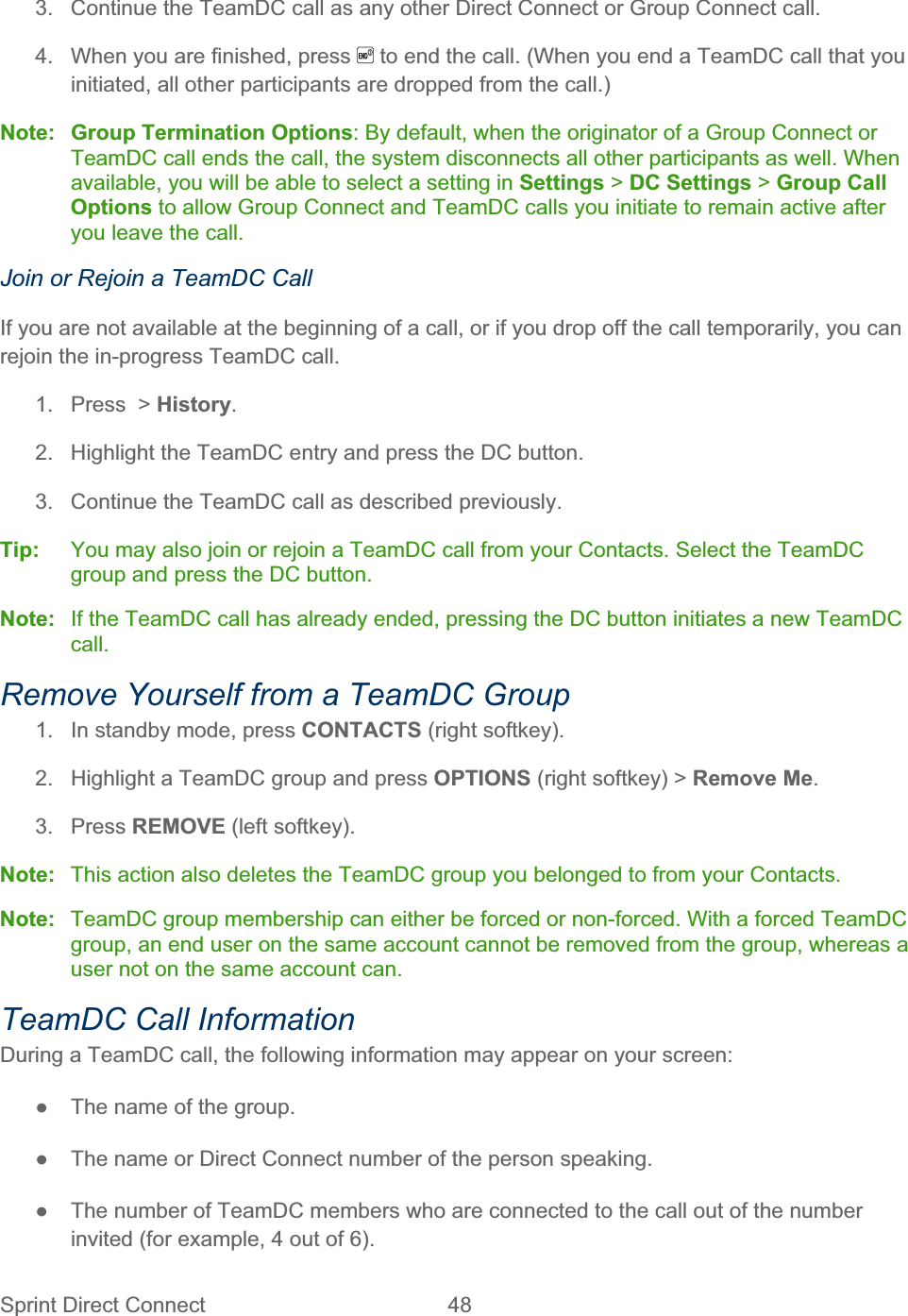 Sprint Direct Connect  48   3.  Continue the TeamDC call as any other Direct Connect or Group Connect call. 4.  When you are finished, press   to end the call. (When you end a TeamDC call that you initiated, all other participants are dropped from the call.) Note: Group Termination Options: By default, when the originator of a Group Connect or TeamDC call ends the call, the system disconnects all other participants as well. When available, you will be able to select a setting in Settings &gt; DC Settings &gt; Group Call Options to allow Group Connect and TeamDC calls you initiate to remain active after you leave the call. Join or Rejoin a TeamDC Call If you are not available at the beginning of a call, or if you drop off the call temporarily, you can rejoin the in-progress TeamDC call. 1.  Press  &gt; History.2.  Highlight the TeamDC entry and press the DC button. 3.  Continue the TeamDC call as described previously. Tip:   You may also join or rejoin a TeamDC call from your Contacts. Select the TeamDC group and press the DC button. Note:  If the TeamDC call has already ended, pressing the DC button initiates a new TeamDC call.Remove Yourself from a TeamDC Group 1.  In standby mode, press CONTACTS (right softkey). 2.  Highlight a TeamDC group and press OPTIONS (right softkey) &gt; Remove Me.3. Press REMOVE (left softkey). Note:  This action also deletes the TeamDC group you belonged to from your Contacts. Note:  TeamDC group membership can either be forced or non-forced. With a forced TeamDC group, an end user on the same account cannot be removed from the group, whereas a user not on the same account can. TeamDC Call Information During a TeamDC call, the following information may appear on your screen: ŏ  The name of the group. ŏ  The name or Direct Connect number of the person speaking. ŏ  The number of TeamDC members who are connected to the call out of the number invited (for example, 4 out of 6). 