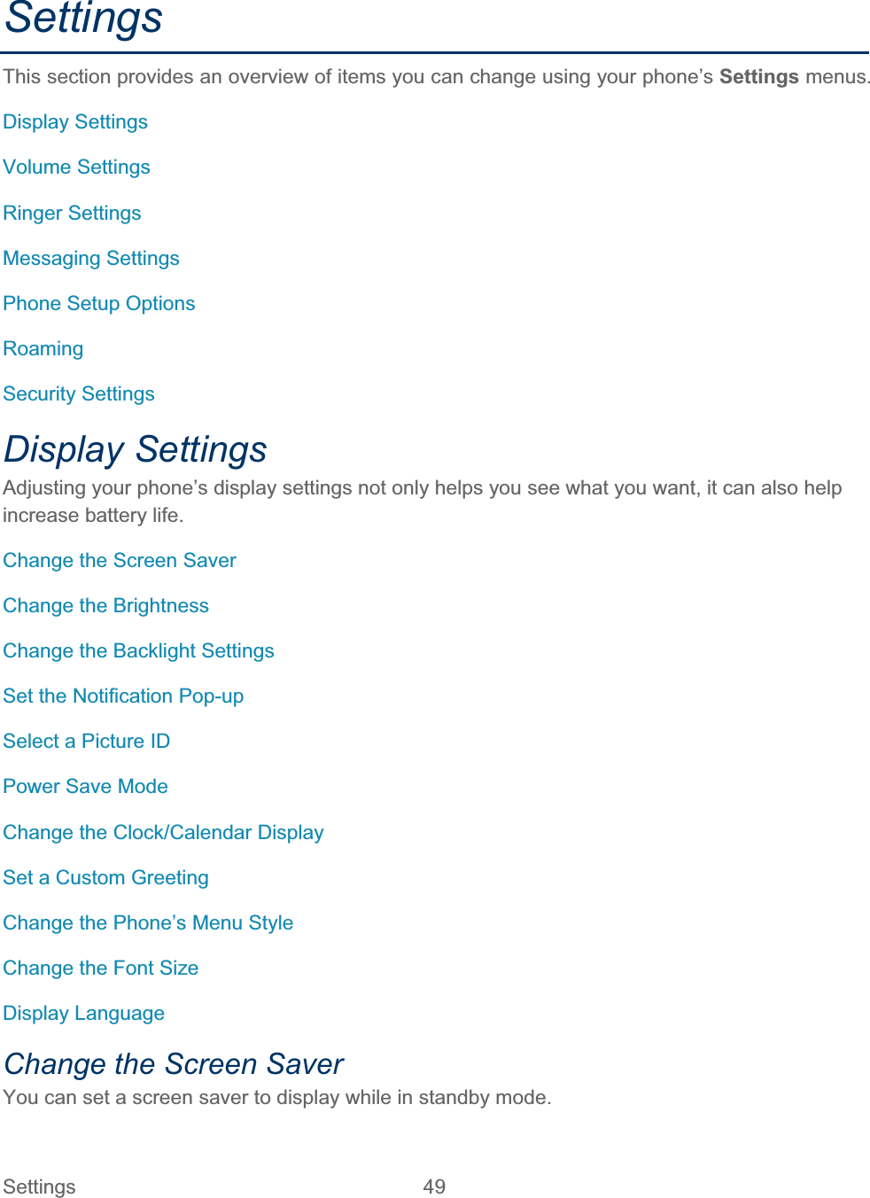 Settings 49   SettingsThis section provides an overview of items you can change using your phone’s Settings menus. Display Settings Volume Settings Ringer Settings Messaging Settings Phone Setup Options RoamingSecurity Settings Display Settings Adjusting your phone’s display settings not only helps you see what you want, it can also help increase battery life. Change the Screen Saver Change the Brightness Change the Backlight Settings Set the Notification Pop-up Select a Picture ID Power Save Mode Change the Clock/Calendar Display Set a Custom Greeting Change the Phone’s Menu Style Change the Font Size Display Language Change the Screen Saver You can set a screen saver to display while in standby mode. 