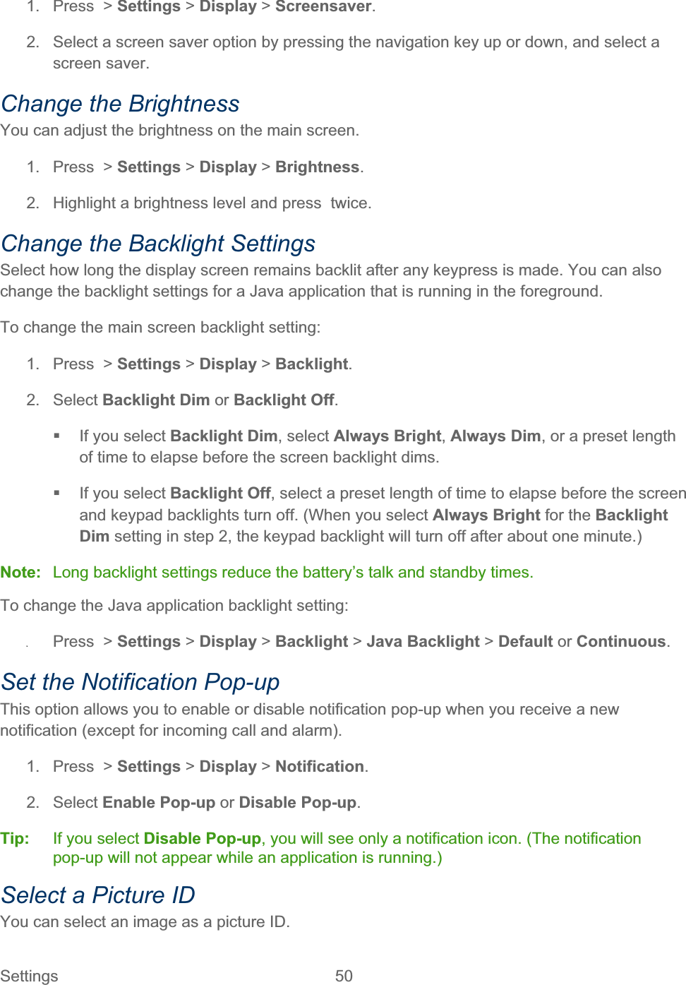 Settings 50   1.  Press  &gt; Settings &gt; Display &gt;Screensaver.2.  Select a screen saver option by pressing the navigation key up or down, and select a screen saver. Change the Brightness You can adjust the brightness on the main screen. 1.  Press  &gt; Settings &gt; Display &gt; Brightness.2.  Highlight a brightness level and press  twice. Change the Backlight Settings Select how long the display screen remains backlit after any keypress is made. You can also change the backlight settings for a Java application that is running in the foreground. To change the main screen backlight setting: 1.  Press  &gt; Settings &gt; Display &gt; Backlight.2. Select Backlight Dim or Backlight Off.  If you select Backlight Dim, select Always Bright,Always Dim, or a preset length of time to elapse before the screen backlight dims.   If you select Backlight Off, select a preset length of time to elapse before the screen and keypad backlights turn off. (When you select Always Bright for the BacklightDim setting in step 2, the keypad backlight will turn off after about one minute.) Note:  Long backlight settings reduce the battery’s talk and standby times. To change the Java application backlight setting: ʇPress  &gt; Settings &gt; Display &gt; Backlight &gt; Java Backlight &gt; Default or Continuous.Set the Notification Pop-up This option allows you to enable or disable notification pop-up when you receive a new notification (except for incoming call and alarm). 1.  Press  &gt; Settings &gt; Display &gt;Notification.2. Select Enable Pop-up or Disable Pop-up.Tip:   If you select Disable Pop-up, you will see only a notification icon. (The notification pop-up will not appear while an application is running.) Select a Picture ID You can select an image as a picture ID. 