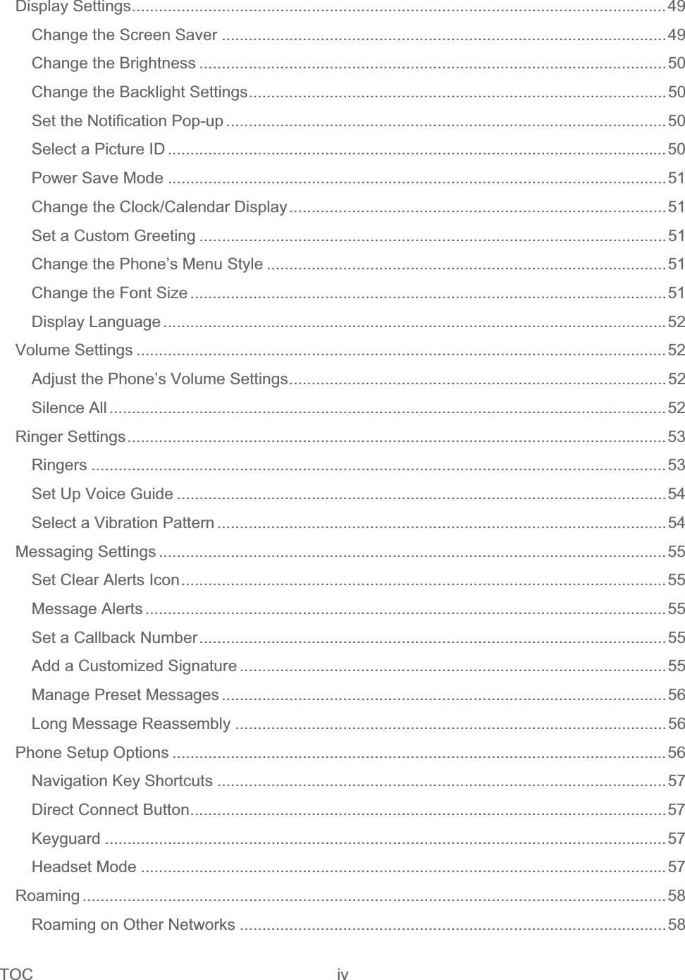 TOC iv   Display Settings.......................................................................................................................49Change the Screen Saver ...................................................................................................49Change the Brightness ........................................................................................................50Change the Backlight Settings.............................................................................................50Set the Notification Pop-up ..................................................................................................50Select a Picture ID ...............................................................................................................50Power Save Mode ...............................................................................................................51Change the Clock/Calendar Display....................................................................................51Set a Custom Greeting ........................................................................................................51Change the Phone’s Menu Style .........................................................................................51Change the Font Size ..........................................................................................................51Display Language ................................................................................................................52Volume Settings ......................................................................................................................52Adjust the Phone’s Volume Settings....................................................................................52Silence All ............................................................................................................................52Ringer Settings........................................................................................................................53Ringers ................................................................................................................................53Set Up Voice Guide .............................................................................................................54Select a Vibration Pattern ....................................................................................................54Messaging Settings .................................................................................................................55Set Clear Alerts Icon............................................................................................................55Message Alerts ....................................................................................................................55Set a Callback Number........................................................................................................55Add a Customized Signature ...............................................................................................55Manage Preset Messages ...................................................................................................56Long Message Reassembly ................................................................................................56Phone Setup Options ..............................................................................................................56Navigation Key Shortcuts ....................................................................................................57Direct Connect Button..........................................................................................................57Keyguard .............................................................................................................................57Headset Mode .....................................................................................................................57Roaming ..................................................................................................................................58Roaming on Other Networks ...............................................................................................58