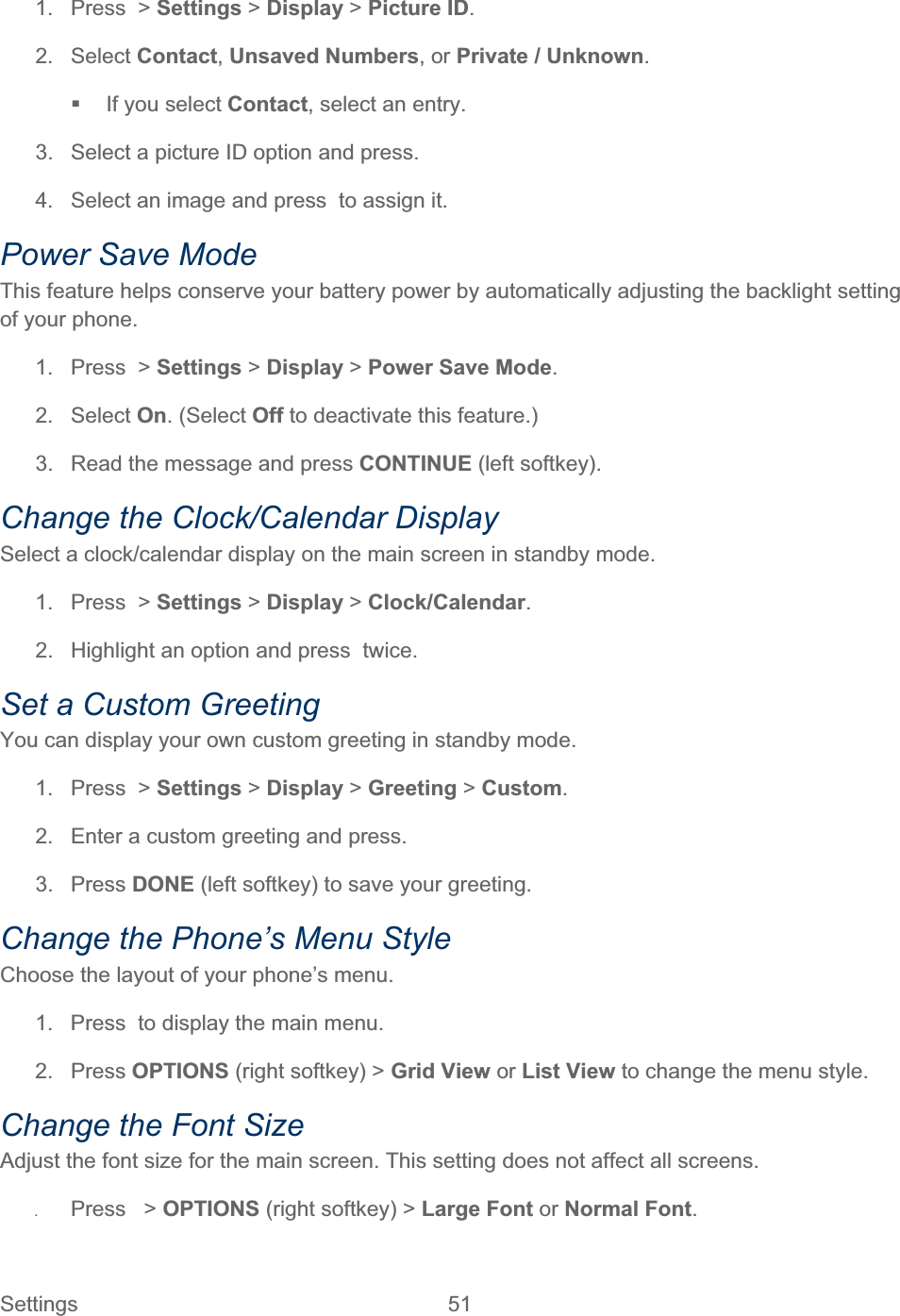 Settings 51   1.  Press  &gt; Settings &gt; Display &gt;Picture ID.2. Select Contact,Unsaved Numbers, or Private / Unknown.  If you select Contact, select an entry. 3.  Select a picture ID option and press. 4.  Select an image and press  to assign it. Power Save Mode This feature helps conserve your battery power by automatically adjusting the backlight setting of your phone. 1.  Press  &gt; Settings &gt; Display &gt;Power Save Mode.2. Select On. (Select Off to deactivate this feature.)  3.  Read the message and press CONTINUE (left softkey). Change the Clock/Calendar Display Select a clock/calendar display on the main screen in standby mode. 1.  Press  &gt; Settings &gt; Display &gt;Clock/Calendar.2.  Highlight an option and press  twice. Set a Custom Greeting You can display your own custom greeting in standby mode. 1.  Press  &gt; Settings &gt; Display &gt; Greeting &gt;Custom.2.  Enter a custom greeting and press. 3. Press DONE (left softkey) to save your greeting. Change the Phone’s Menu Style Choose the layout of your phone’s menu. 1.  Press  to display the main menu. 2. Press OPTIONS (right softkey) &gt; Grid View or List View to change the menu style. Change the Font Size Adjust the font size for the main screen. This setting does not affect all screens. ʇPress   &gt; OPTIONS (right softkey) &gt; Large Font or Normal Font.