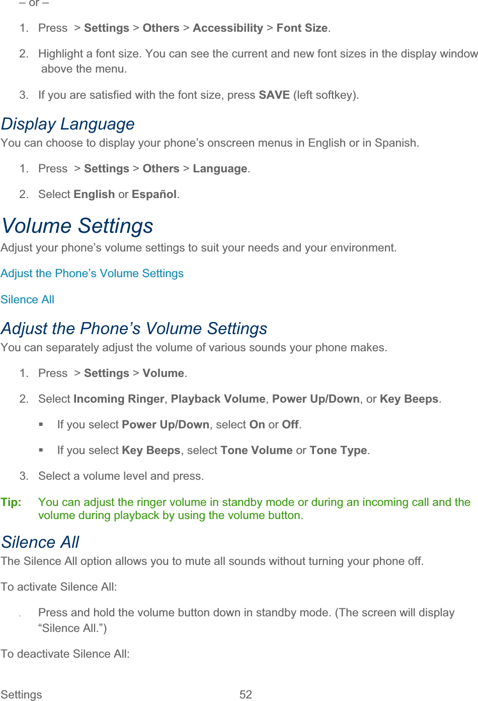 Settings 52   – or – 1.  Press  &gt; Settings &gt; Others &gt; Accessibility &gt; Font Size.2.  Highlight a font size. You can see the current and new font sizes in the display window above the menu. 3.  If you are satisfied with the font size, press SAVE (left softkey). Display Language You can choose to display your phone’s onscreen menus in English or in Spanish. 1.  Press  &gt; Settings &gt; Others &gt;Language.2. Select English or Español.Volume Settings Adjust your phone’s volume settings to suit your needs and your environment. Adjust the Phone’s Volume Settings Silence All Adjust the Phone’s Volume Settings You can separately adjust the volume of various sounds your phone makes. 1.  Press  &gt; Settings &gt;Volume.2. Select Incoming Ringer,Playback Volume,Power Up/Down, or Key Beeps.  If you select Power Up/Down, select On or Off.  If you select Key Beeps, select Tone Volume or Tone Type.3.  Select a volume level and press. Tip:   You can adjust the ringer volume in standby mode or during an incoming call and the volume during playback by using the volume button. Silence All The Silence All option allows you to mute all sounds without turning your phone off. To activate Silence All: ʇPress and hold the volume button down in standby mode. (The screen will display “Silence All.”) To deactivate Silence All: 