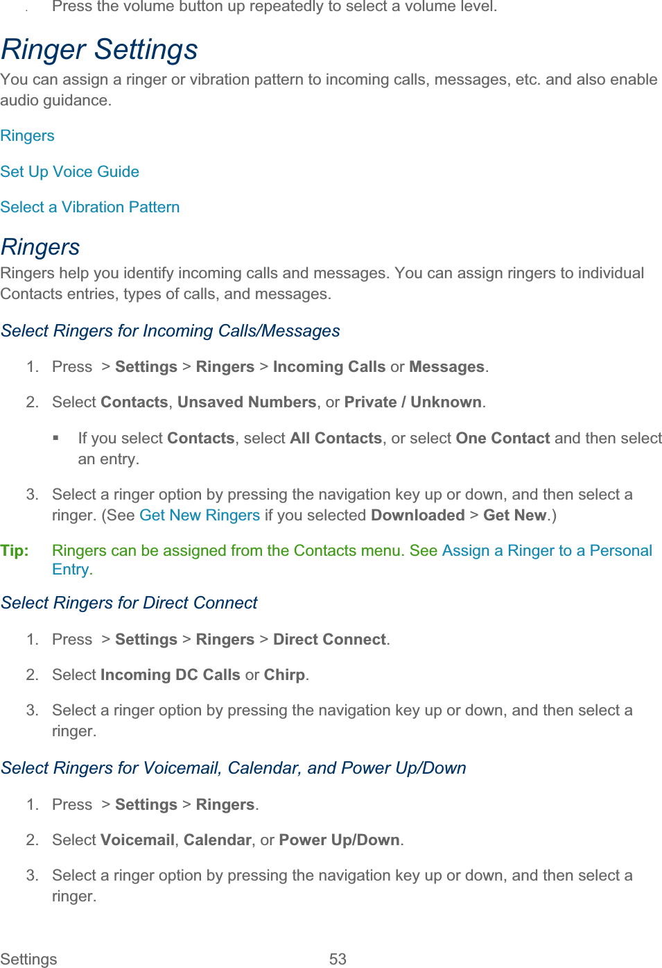 Settings 53   ʇPress the volume button up repeatedly to select a volume level. Ringer Settings You can assign a ringer or vibration pattern to incoming calls, messages, etc. and also enable audio guidance. RingersSet Up Voice Guide Select a Vibration Pattern RingersRingers help you identify incoming calls and messages. You can assign ringers to individual Contacts entries, types of calls, and messages. Select Ringers for Incoming Calls/Messages 1.  Press  &gt; Settings &gt; Ringers &gt; Incoming Calls or Messages.2. Select Contacts,Unsaved Numbers, or Private / Unknown.  If you select Contacts, select All Contacts, or select One Contact and then select an entry. 3.  Select a ringer option by pressing the navigation key up or down, and then select a ringer. (See Get New Ringers if you selected Downloaded &gt; Get New.) Tip:   Ringers can be assigned from the Contacts menu. See Assign a Ringer to a Personal Entry.Select Ringers for Direct Connect 1.  Press  &gt; Settings &gt; Ringers &gt; Direct Connect.2. Select Incoming DC Calls or Chirp.3.  Select a ringer option by pressing the navigation key up or down, and then select a ringer.Select Ringers for Voicemail, Calendar, and Power Up/Down 1.  Press  &gt; Settings &gt;Ringers.2. Select Voicemail,Calendar, or Power Up/Down.3.  Select a ringer option by pressing the navigation key up or down, and then select a ringer.