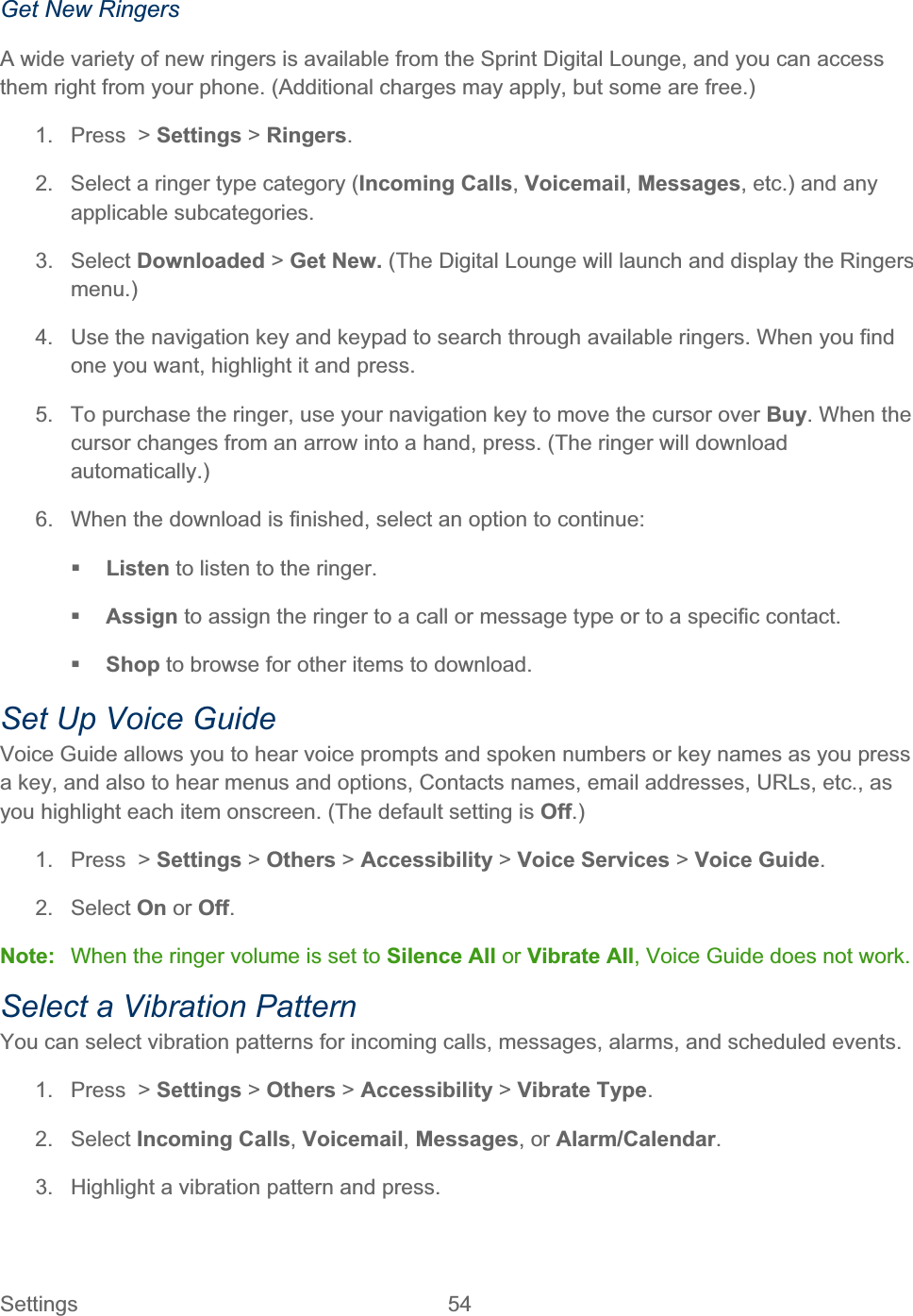 Settings 54   Get New Ringers A wide variety of new ringers is available from the Sprint Digital Lounge, and you can access them right from your phone. (Additional charges may apply, but some are free.) 1.  Press  &gt; Settings &gt;Ringers.2.  Select a ringer type category (Incoming Calls,Voicemail,Messages, etc.) and any applicable subcategories. 3. Select Downloaded &gt; Get New. (The Digital Lounge will launch and display the Ringers menu.)4.  Use the navigation key and keypad to search through available ringers. When you find one you want, highlight it and press. 5.  To purchase the ringer, use your navigation key to move the cursor over Buy. When the cursor changes from an arrow into a hand, press. (The ringer will download automatically.)6.  When the download is finished, select an option to continue: Listen to listen to the ringer. Assign to assign the ringer to a call or message type or to a specific contact. Shop to browse for other items to download. Set Up Voice Guide Voice Guide allows you to hear voice prompts and spoken numbers or key names as you press a key, and also to hear menus and options, Contacts names, email addresses, URLs, etc., as you highlight each item onscreen. (The default setting is Off.)1.  Press  &gt; Settings &gt; Others &gt; Accessibility &gt; Voice Services &gt;Voice Guide.2. Select On or Off.Note:  When the ringer volume is set to Silence All or Vibrate All, Voice Guide does not work. Select a Vibration Pattern You can select vibration patterns for incoming calls, messages, alarms, and scheduled events. 1.  Press  &gt; Settings &gt; Others &gt; Accessibility &gt;Vibrate Type.2. Select Incoming Calls,Voicemail,Messages, or Alarm/Calendar.3.  Highlight a vibration pattern and press. 