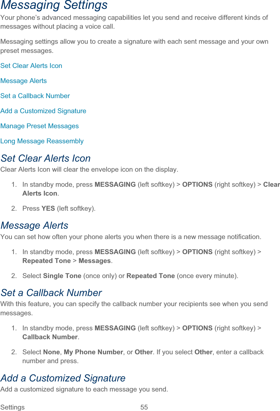 Settings 55   Messaging Settings Your phone’s advanced messaging capabilities let you send and receive different kinds of messages without placing a voice call.  Messaging settings allow you to create a signature with each sent message and your own preset messages. Set Clear Alerts Icon Message Alerts Set a Callback Number Add a Customized Signature Manage Preset Messages Long Message Reassembly Set Clear Alerts Icon Clear Alerts Icon will clear the envelope icon on the display. 1.  In standby mode, press MESSAGING (left softkey) &gt; OPTIONS (right softkey) &gt; ClearAlerts Icon.2. Press YES (left softkey). Message Alerts You can set how often your phone alerts you when there is a new message notification. 1.  In standby mode, press MESSAGING (left softkey) &gt; OPTIONS (right softkey) &gt;Repeated Tone &gt; Messages.2. Select Single Tone (once only) or Repeated Tone (once every minute).  Set a Callback Number With this feature, you can specify the callback number your recipients see when you send messages. 1.  In standby mode, press MESSAGING (left softkey) &gt; OPTIONS (right softkey) &gt; Callback Number.2. Select None,My Phone Number, or Other. If you select Other, enter a callback number and press.Add a Customized Signature Add a customized signature to each message you send. 