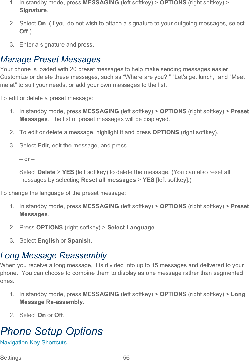 Settings 56   1.  In standby mode, press MESSAGING (left softkey) &gt; OPTIONS (right softkey) &gt; Signature.2. Select On. (If you do not wish to attach a signature to your outgoing messages, select Off.)3.  Enter a signature and press. Manage Preset Messages Your phone is loaded with 20 preset messages to help make sending messages easier. Customize or delete these messages, such as “Where are you?,” “Let’s get lunch,” and “Meet me at” to suit your needs, or add your own messages to the list. To edit or delete a preset message: 1.  In standby mode, press MESSAGING (left softkey) &gt; OPTIONS (right softkey) &gt; PresetMessages. The list of preset messages will be displayed. 2.  To edit or delete a message, highlight it and press OPTIONS (right softkey).3. Select Edit, edit the message, and press. – or – Select Delete &gt; YES (left softkey) to delete the message. (You can also reset all messages by selecting Reset all messages &gt; YES [left softkey].) To change the language of the preset message: 1.  In standby mode, press MESSAGING (left softkey) &gt; OPTIONS (right softkey) &gt; PresetMessages.2. Press OPTIONS (right softkey) &gt; Select Language.3. Select English or Spanish.Long Message Reassembly When you receive a long message, it is divided into up to 15 messages and delivered to your phone.  You can choose to combine them to display as one message rather than segmented ones.1.  In standby mode, press MESSAGING (left softkey) &gt; OPTIONS (right softkey) &gt; LongMessage Re-assembly.2. Select On or Off.Phone Setup Options Navigation Key Shortcuts 