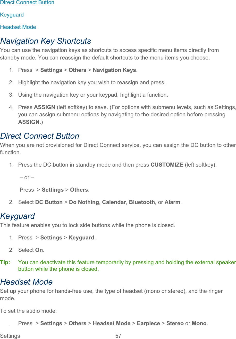 Settings 57   Direct Connect Button KeyguardHeadset Mode Navigation Key Shortcuts You can use the navigation keys as shortcuts to access specific menu items directly from standby mode. You can reassign the default shortcuts to the menu items you choose. 1. Press &gt; Settings &gt; Others &gt; Navigation Keys.2.  Highlight the navigation key you wish to reassign and press. 3.  Using the navigation key or your keypad, highlight a function. 4. Press ASSIGN (left softkey) to save. (For options with submenu levels, such as Settings, you can assign submenu options by navigating to the desired option before pressing ASSIGN.)Direct Connect Button When you are not provisioned for Direct Connect service, you can assign the DC button to other function.1.  Press the DC button in standby mode and then press CUSTOMIZE (left softkey). – or – Press  &gt; Settings &gt; Others.2. Select DC Button &gt; Do Nothing,Calendar,Bluetooth, or Alarm.KeyguardThis feature enables you to lock side buttons while the phone is closed. 1. Press &gt; Settings &gt; Keyguard.2. Select On.Tip:   You can deactivate this feature temporarily by pressing and holding the external speaker button while the phone is closed. Headset Mode Set up your phone for hands-free use, the type of headset (mono or stereo), and the ringer mode.To set the audio mode: ʇPress &gt; Settings &gt; Others &gt; Headset Mode &gt; Earpiece &gt; Stereo or Mono.