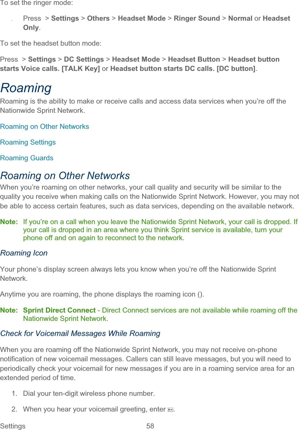 Settings 58   To set the ringer mode: ʇPress &gt; Settings &gt; Others &gt; Headset Mode &gt; Ringer Sound &gt; Normal or HeadsetOnly.To set the headset button mode: Press &gt; Settings &gt; DC Settings &gt; Headset Mode &gt; Headset Button &gt; Headset button starts Voice calls. [TALK Key] or Headset button starts DC calls. [DC button].RoamingRoaming is the ability to make or receive calls and access data services when you’re off the Nationwide Sprint Network.Roaming on Other Networks Roaming Settings Roaming Guards Roaming on Other Networks When you’re roaming on other networks, your call quality and security will be similar to the quality you receive when making calls on the Nationwide Sprint Network. However, you may not be able to access certain features, such as data services, depending on the available network. Note:  If you’re on a call when you leave the Nationwide Sprint Network, your call is dropped. If your call is dropped in an area where you think Sprint service is available, turn your phone off and on again to reconnect to the network. Roaming Icon Your phone’s display screen always lets you know when you’re off the Nationwide Sprint Network.Anytime you are roaming, the phone displays the roaming icon ().Note: Sprint Direct Connect - Direct Connect services are not available while roaming off the Nationwide Sprint Network. Check for Voicemail Messages While Roaming When you are roaming off the Nationwide Sprint Network, you may not receive on-phone notification of new voicemail messages. Callers can still leave messages, but you will need to periodically check your voicemail for new messages if you are in a roaming service area for an extended period of time. 1.  Dial your ten-digit wireless phone number. 2.  When you hear your voicemail greeting, enter  .