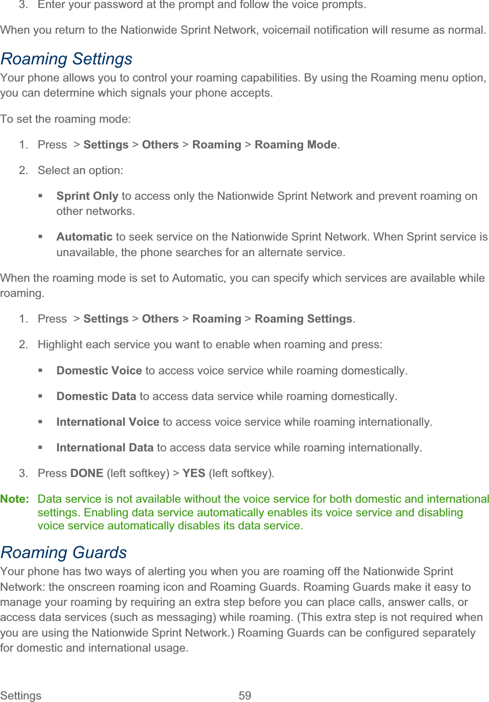 Settings 59   3.  Enter your password at the prompt and follow the voice prompts. When you return to the Nationwide Sprint Network, voicemail notification will resume as normal. Roaming Settings Your phone allows you to control your roaming capabilities. By using the Roaming menu option, you can determine which signals your phone accepts. To set the roaming mode: 1. Press &gt; Settings &gt; Others &gt; Roaming &gt; Roaming Mode.2.  Select an option: Sprint Only to access only the Nationwide Sprint Network and prevent roaming on other networks. Automatic to seek service on the Nationwide Sprint Network. When Sprint service is unavailable, the phone searches for an alternate service. When the roaming mode is set to Automatic, you can specify which services are available while roaming.1. Press &gt; Settings &gt; Others &gt; Roaming &gt; Roaming Settings.2.  Highlight each service you want to enable when roaming and press: Domestic Voice to access voice service while roaming domestically. Domestic Data to access data service while roaming domestically. International Voice to access voice service while roaming internationally. International Data to access data service while roaming internationally. 3. Press DONE (left softkey) &gt; YES (left softkey). Note:  Data service is not available without the voice service for both domestic and international settings. Enabling data service automatically enables its voice service and disabling voice service automatically disables its data service. Roaming Guards Your phone has two ways of alerting you when you are roaming off the Nationwide Sprint Network: the onscreen roaming icon and Roaming Guards. Roaming Guards make it easy to manage your roaming by requiring an extra step before you can place calls, answer calls, or access data services (such as messaging) while roaming. (This extra step is not required when you are using the Nationwide Sprint Network.) Roaming Guards can be configured separately for domestic and international usage. 