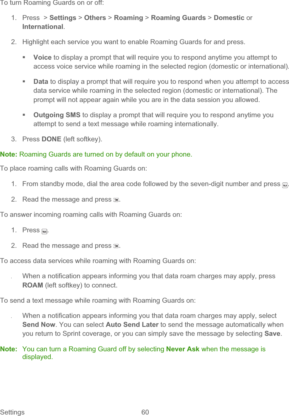 Settings 60   To turn Roaming Guards on or off: 1. Press &gt; Settings &gt; Others &gt; Roaming &gt; Roaming Guards &gt; Domestic orInternational.2.  Highlight each service you want to enable Roaming Guards for and press. Voice to display a prompt that will require you to respond anytime you attempt to access voice service while roaming in the selected region (domestic or international). Data to display a prompt that will require you to respond when you attempt to access data service while roaming in the selected region (domestic or international). The prompt will not appear again while you are in the data session you allowed. Outgoing SMS to display a prompt that will require you to respond anytime you attempt to send a text message while roaming internationally. 3. Press DONE (left softkey). Note: Roaming Guards are turned on by default on your phone. To place roaming calls with Roaming Guards on: 1.  From standby mode, dial the area code followed by the seven-digit number and press  .2.  Read the message and press  .To answer incoming roaming calls with Roaming Guards on: 1. Press  .2.  Read the message and press  .To access data services while roaming with Roaming Guards on: ʇWhen a notification appears informing you that data roam charges may apply, press ROAM (left softkey) to connect. To send a text message while roaming with Roaming Guards on: ʇWhen a notification appears informing you that data roam charges may apply, select Send Now. You can select Auto Send Later to send the message automatically when you return to Sprint coverage, or you can simply save the message by selecting Save.Note:  You can turn a Roaming Guard off by selecting Never Ask when the message is displayed.
