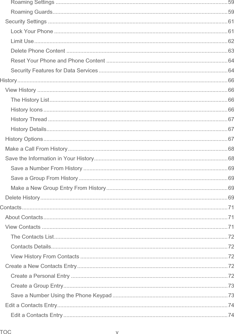 TOC v   Roaming Settings ................................................................................................................59Roaming Guards..................................................................................................................59Security Settings .....................................................................................................................61Lock Your Phone .................................................................................................................61Limit Use..............................................................................................................................62Delete Phone Content .........................................................................................................63Reset Your Phone and Phone Content ...............................................................................64Security Features for Data Services ....................................................................................64History.........................................................................................................................................66View History ............................................................................................................................66The History List....................................................................................................................66History Icons ........................................................................................................................66History Thread .....................................................................................................................67History Details......................................................................................................................67History Options........................................................................................................................67Make a Call From History........................................................................................................68Save the Information in Your History.......................................................................................68Save a Number From History ..............................................................................................69Save a Group From History .................................................................................................69Make a New Group Entry From History...............................................................................69Delete History..........................................................................................................................69Contacts......................................................................................................................................71About Contacts........................................................................................................................71View Contacts .........................................................................................................................71The Contacts List.................................................................................................................72Contacts Details...................................................................................................................72View History From Contacts ................................................................................................72Create a New Contacts Entry..................................................................................................72Create a Personal Entry ......................................................................................................72Create a Group Entry...........................................................................................................73Save a Number Using the Phone Keypad ...........................................................................73Edit a Contacts Entry...............................................................................................................74Edit a Contacts Entry ...........................................................................................................74