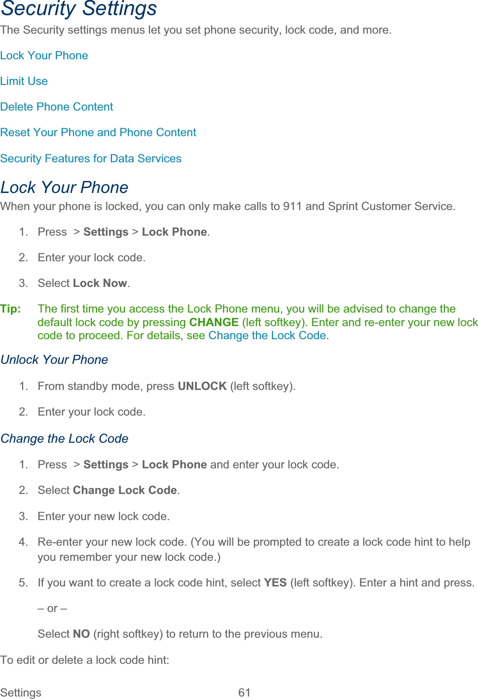 Settings 61   Security Settings The Security settings menus let you set phone security, lock code, and more. Lock Your Phone Limit Use Delete Phone Content Reset Your Phone and Phone Content Security Features for Data Services Lock Your Phone When your phone is locked, you can only make calls to 911 and Sprint Customer Service. 1.  Press  &gt; Settings &gt; Lock Phone.2.  Enter your lock code. 3. Select Lock Now.Tip:   The first time you access the Lock Phone menu, you will be advised to change the default lock code by pressing CHANGE (left softkey). Enter and re-enter your new lock code to proceed. For details, see Change the Lock Code.Unlock Your Phone 1.  From standby mode, press UNLOCK (left softkey). 2.  Enter your lock code. Change the Lock Code 1.  Press  &gt; Settings &gt; Lock Phone and enter your lock code. 2. Select Change Lock Code.3.  Enter your new lock code. 4.  Re-enter your new lock code. (You will be prompted to create a lock code hint to help you remember your new lock code.) 5.  If you want to create a lock code hint, select YES (left softkey). Enter a hint and press. – or – Select NO (right softkey) to return to the previous menu. To edit or delete a lock code hint:  