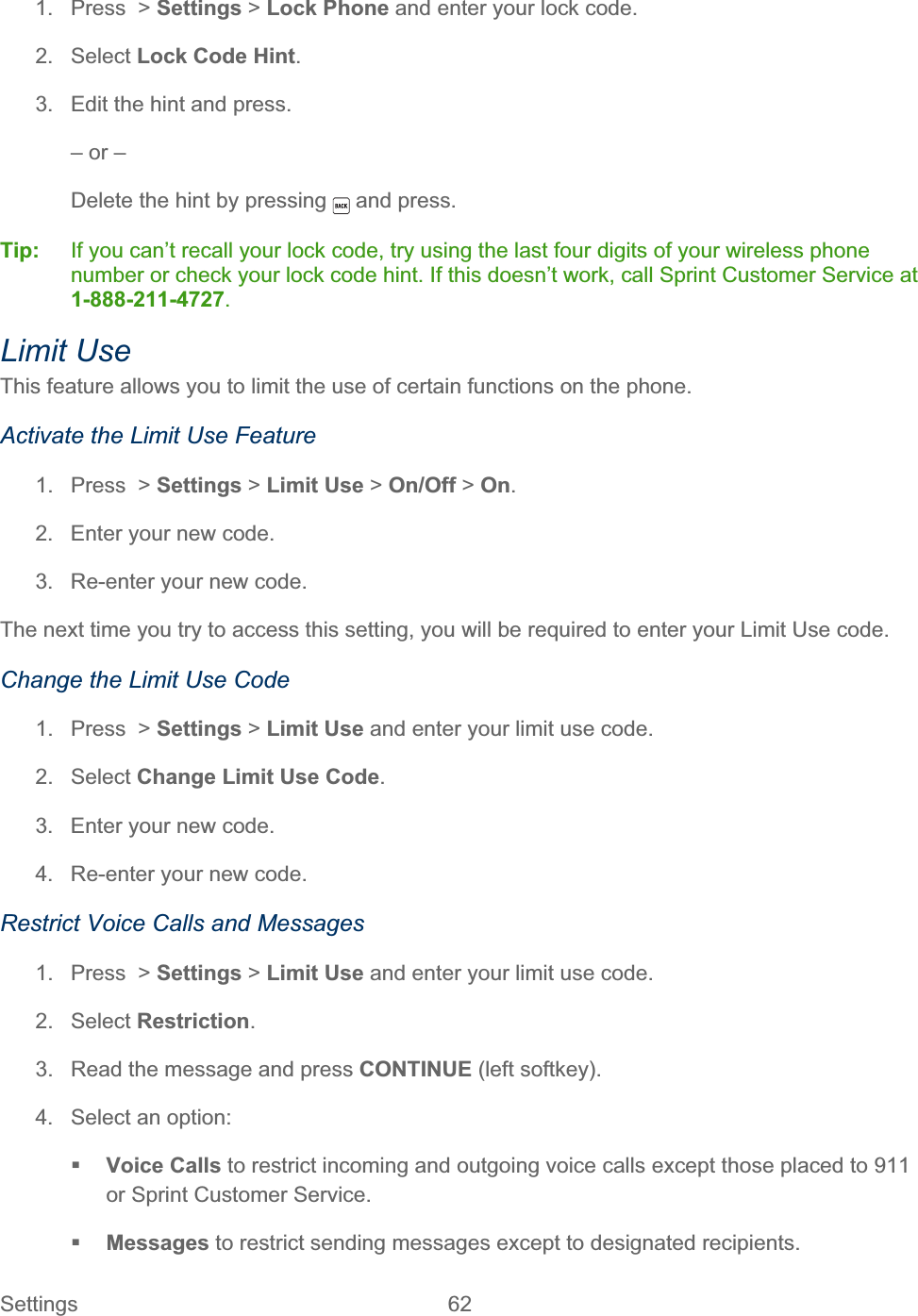 Settings 62   1.  Press  &gt; Settings &gt; Lock Phone and enter your lock code. 2. Select Lock Code Hint.3.  Edit the hint and press. – or – Delete the hint by pressing   and press. Tip:   If you can’t recall your lock code, try using the last four digits of your wireless phone number or check your lock code hint. If this doesn’t work, call Sprint Customer Service at 1-888-211-4727.Limit Use This feature allows you to limit the use of certain functions on the phone. Activate the Limit Use Feature 1. Press &gt; Settings &gt; Limit Use &gt; On/Off &gt; On.2.  Enter your new code. 3.  Re-enter your new code.  The next time you try to access this setting, you will be required to enter your Limit Use code. Change the Limit Use Code 1. Press &gt; Settings &gt; Limit Use and enter your limit use code. 2. Select Change Limit Use Code.3.  Enter your new code. 4.  Re-enter your new code. Restrict Voice Calls and Messages 1. Press &gt; Settings &gt; Limit Use and enter your limit use code. 2. Select Restriction.3.  Read the message and press CONTINUE (left softkey). 4.  Select an option: Voice Calls to restrict incoming and outgoing voice calls except those placed to 911 or Sprint Customer Service. Messages to restrict sending messages except to designated recipients. 