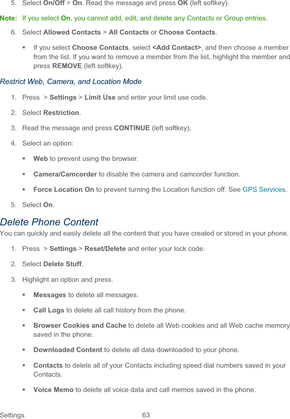 Settings 63   5. Select On/Off &gt; On. Read the message and press OK (left softkey). Note:  If you select On, you cannot add, edit, and delete any Contacts or Group entries. 6. Select Allowed Contacts &gt; All Contacts or Choose Contacts.  If you select Choose Contacts, select &lt;Add Contact&gt;, and then choose a member from the list. If you want to remove a member from the list, highlight the member and press REMOVE (left softkey). Restrict Web, Camera, and Location Mode 1. Press &gt; Settings &gt; Limit Use and enter your limit use code. 2. Select Restriction.3.  Read the message and press CONTINUE (left softkey). 4.  Select an option: Web to prevent using the browser. Camera/Camcorder to disable the camera and camcorder function. Force Location On to prevent turning the Location function off. See GPS Services.5. Select On.Delete Phone Content You can quickly and easily delete all the content that you have created or stored in your phone. 1. Press &gt; Settings &gt; Reset/Delete and enter your lock code. 2. Select Delete Stuff.3.  Highlight an option and press. Messages to delete all messages. Call Logs to delete all call history from the phone. Browser Cookies and Cache to delete all Web cookies and all Web cache memory saved in the phone. Downloaded Content to delete all data downloaded to your phone. Contacts to delete all of your Contacts including speed dial numbers saved in your Contacts.Voice Memo to delete all voice data and call memos saved in the phone. 