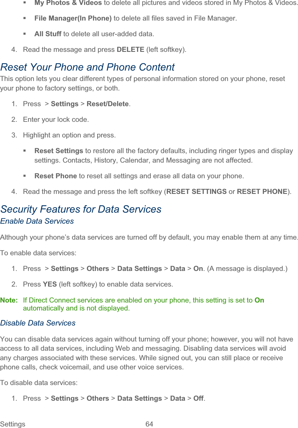Settings 64   My Photos &amp; Videos to delete all pictures and videos stored in My Photos &amp; Videos. File Manager(In Phone) to delete all files saved in File Manager. All Stuff to delete all user-added data. 4.  Read the message and press DELETE (left softkey). Reset Your Phone and Phone Content This option lets you clear different types of personal information stored on your phone, reset your phone to factory settings, or both. 1. Press &gt; Settings &gt; Reset/Delete.2.  Enter your lock code. 3.  Highlight an option and press. Reset Settings to restore all the factory defaults, including ringer types and display settings. Contacts, History, Calendar, and Messaging are not affected. Reset Phone to reset all settings and erase all data on your phone. 4.  Read the message and press the left softkey (RESET SETTINGS or RESET PHONE).Security Features for Data Services Enable Data Services Although your phone’s data services are turned off by default, you may enable them at any time. To enable data services: 1. Press &gt; Settings &gt; Others &gt; Data Settings &gt; Data &gt; On. (A message is displayed.) 2. Press YES (left softkey) to enable data services. Note:  If Direct Connect services are enabled on your phone, this setting is set to Onautomatically and is not displayed. Disable Data Services You can disable data services again without turning off your phone; however, you will not have access to all data services, including Web and messaging. Disabling data services will avoid any charges associated with these services. While signed out, you can still place or receive phone calls, check voicemail, and use other voice services. To disable data services: 1. Press &gt; Settings &gt; Others &gt; Data Settings &gt; Data &gt; Off.